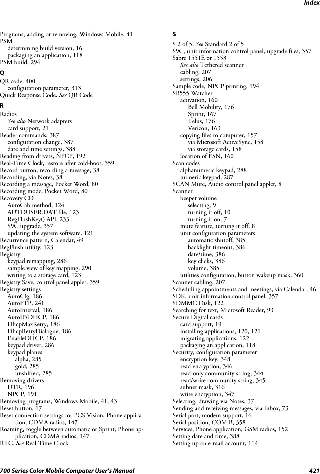 Index421700 Series Color Mobile Computer User’s ManualPrograms,addingorremoving,WindowsMobile,41PSMdetermining build version, 16packaging an application, 118PSM build, 294QQR code, 400configuration parameter, 313Quick Response Code. See QR CodeRRadiosSee also Network adapterscard support, 21Reader commands, 387configuration change, 387date and time settings, 388Reading from drivers, NPCP, 192Real-Time Clock, restore after cold-boot, 359Record button, recording a message, 38Recording, via Notes, 38Recording a message, Pocket Word, 80Recording mode, Pocket Word, 80Recovery CDAutoCab method, 124AUTOUSER.DAT file, 123RegFlushKey() API, 233S9C upgrade, 357updating the system software, 121Recurrence pattern, Calendar, 49RegFlush utility, 123Registrykeypad remapping, 286sample view of key mapping, 290writing to a storage card, 123Registry Save, control panel applet, 359Registry settingsAutoCfg, 186AutoFTP, 241AutoInterval, 186AutoIP/DHCP, 186DhcpMaxRetry, 186DhcpRetryDialogue, 186EnableDHCP, 186keypad driver, 286keypad planesalpha, 285gold, 285unshifted, 285Removing driversDTR, 196NPCP, 191Removing programs, Windows Mobile, 41, 43Reset button, 17Reset connection settings for PCS Vision, Phone applica-tion, CDMA radios, 147Roaming, toggle between automatic or Sprint, Phone ap-plication, CDMA radios, 147RTC. See Real-Time ClockSS2of5.See Standard 2 of 5S9C, unit information control panel, upgrade files, 357Sabre 1551E or 1553See also Tethered scannercabling, 207settings, 206Sample code, NPCP printing, 194SB555 Watcheractivation, 160Bell Mobility, 176Sprint, 167Telus, 176Verizon, 163copying files to computer, 157via Microsoft ActiveSync, 158via storage cards, 158location of ESN, 160Scan codesalphanumeric keypad, 288numeric keypad, 287SCAN Mute, Audio control panel applet, 8Scannerbeeper volumeselecting, 9turning it off, 10turning it on, 7mute feature, turning it off, 8unit configuration parametersautomatic shutoff, 385backlight timeout, 386date/time, 386key clicks, 386volume, 385utilities configuration, button wakeup mask, 360Scanner cabling, 207Scheduling appointments and meetings, via Calendar, 46SDK, unit information control panel, 357SDMMC Disk, 122Searching for text, Microsoft Reader, 93Secure Digital cardscard support, 19installing applications, 120, 121migrating applications, 122packaging an application, 118Security, configuration parameterencryption key, 348read encryption, 346read-only community string, 344read/write community string, 345subnet mask, 316write encryption, 347Selecting, drawing via Notes, 37Sending and receiving messages, via Inbox, 73Serial port, modem support, 16Serial position, COM B, 358Services, Phone application, GSM radios, 152Setting date and time, 388Setting up an e-mail account, 114