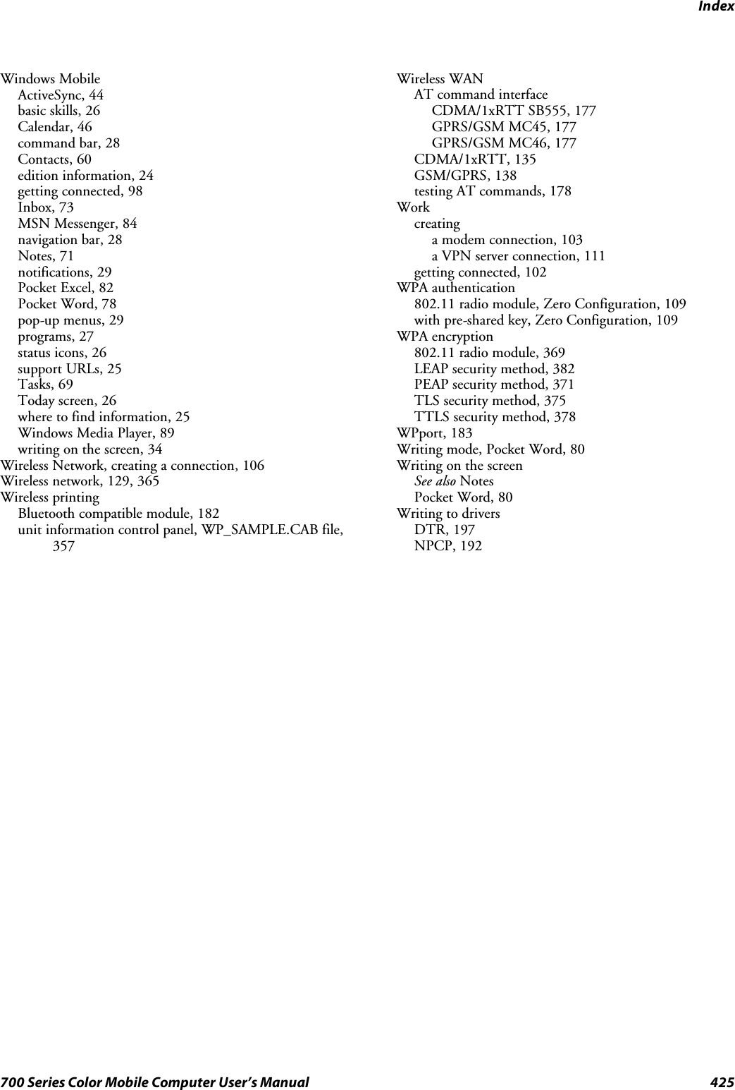 Index425700 Series Color Mobile Computer User’s ManualWindows MobileActiveSync, 44basic skills, 26Calendar, 46command bar, 28Contacts, 60edition information, 24getting connected, 98Inbox, 73MSN Messenger, 84navigation bar, 28Notes, 71notifications, 29Pocket Excel, 82Pocket Word, 78pop-up menus, 29programs, 27status icons, 26support URLs, 25Tasks, 69Today screen, 26where to find information, 25Windows Media Player, 89writing on the screen, 34Wireless Network, creating a connection, 106Wireless network, 129, 365Wireless printingBluetooth compatible module, 182unit information control panel, WP_SAMPLE.CAB file,357Wireless WANAT command interfaceCDMA/1xRTT SB555, 177GPRS/GSM MC45, 177GPRS/GSM MC46, 177CDMA/1xRTT, 135GSM/GPRS, 138testing AT commands, 178Workcreatinga modem connection, 103a VPN server connection, 111getting connected, 102WPA authentication802.11 radio module, Zero Configuration, 109with pre-shared key, Zero Configuration, 109WPA encryption802.11 radio module, 369LEAP security method, 382PEAP security method, 371TLS security method, 375TTLS security method, 378WPport, 183Writing mode, Pocket Word, 80Writing on the screenSee also NotesPocket Word, 80Writing to driversDTR, 197NPCP, 192