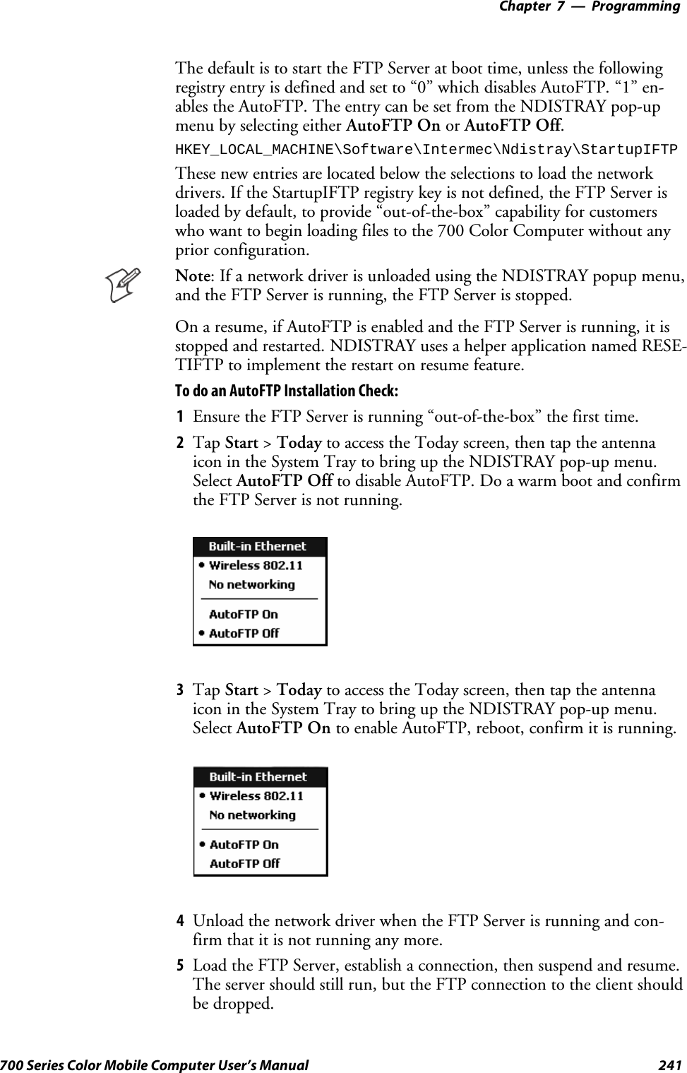 Programming—Chapter 7241700 Series Color Mobile Computer User’s ManualThe default is to start the FTP Server at boot time, unless the followingregistry entry is defined and set to “0” which disables AutoFTP. “1” en-ablestheAutoFTP.TheentrycanbesetfromtheNDISTRAYpop-upmenu by selecting either AutoFTP On or AutoFTP Off.HKEY_LOCAL_MACHINE\Software\Intermec\Ndistray\StartupIFTPThese new entries are located below the selections to load the networkdrivers. If the StartupIFTP registry key is not defined, the FTP Server isloaded by default, to provide “out-of-the-box” capability for customerswho want to begin loading files to the 700 Color Computer without anyprior configuration.Note: If a network driver is unloaded using the NDISTRAY popup menu,and the FTP Server is running, the FTP Server is stopped.On a resume, if AutoFTP is enabled and the FTP Server is running, it isstopped and restarted. NDISTRAY uses a helper application named RESE-TIFTP to implement the restart on resume feature.To do an AutoFTP Installation Check:1Ensure the FTP Server is running “out-of-the-box” the first time.2Tap Start &gt;Today to access the Today screen, then tap the antennaicon in the System Tray to bring up the NDISTRAY pop-up menu.Select AutoFTP Off to disable AutoFTP. Do a warm boot and confirmthe FTP Server is not running.3Tap Start &gt;Today to access the Today screen, then tap the antennaicon in the System Tray to bring up the NDISTRAY pop-up menu.Select AutoFTP On to enable AutoFTP, reboot, confirm it is running.4Unload the network driver when the FTP Server is running and con-firm that it is not running any more.5Load the FTP Server, establish a connection, then suspend and resume.The server should still run, but the FTP connection to the client shouldbe dropped.