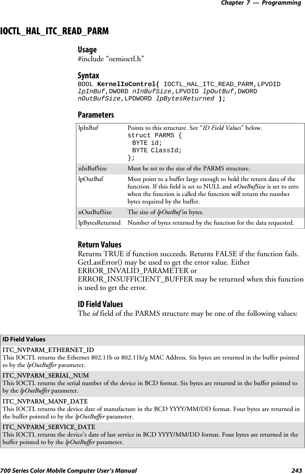 Programming—Chapter 7243700 Series Color Mobile Computer User’s ManualIOCTL_HAL_ITC_READ_PARMUsage#include “oemioctl.h”SyntaxBOOL KernelIoControl( IOCTL_HAL_ITC_READ_PARM,LPVOIDlpInBuf,DWORD nInBufSize,LPVOID lpOutBuf,DWORDnOutBufSize,LPDWORD lpBytesReturned );ParameterslpInBuf Points to this structure. See “ID Field Values”below.struct PARMS {BYTE id;BYTE ClassId;};nInBufSize Must be set to the size of the PARMS structure.lpOutBuf Must point to a buffer large enough to hold the return data of thefunction. If this field is set to NULL and nOutBufSize is set to zerowhen the function is called the function will return the numberbytes required by the buffer.nOutBufSize ThesizeoflpOutBuf in bytes.lpBytesReturned Number of bytes returned by the function for the data requested.Return ValuesReturns TRUE if function succeeds. Returns FALSE if the function fails.GetLastError() may be used to get the error value. EitherERROR_INVALID_PARAMETER orERROR_INSUFFICIENT_BUFFER may be returned when this functionis used to get the error.ID Field ValuesThe id field of the PARMS structure may be one of the following values:ID Field ValuesITC_NVPARM_ETHERNET_IDThis IOCTL returns the Ethernet 802.11b or 802.11b/g MAC Address. Six bytes are returned in the buffer pointedto by the lpOutBuffer parameter.ITC_NVPARM_SERIAL_NUMThis IOCTL returns the serial number of the device in BCD format. Six bytes are returned in the buffer pointed toby the lpOutBuffer parameter.ITC_NVPARM_MANF_DATEThis IOCTL returns the device date of manufacture in the BCD YYYY/MM/DD format. Four bytes are returned inthe buffer pointed to by the lpOutBuffer parameter.ITC_NVPARM_SERVICE_DATEThis IOCTL returns the device’s date of last service in BCD YYYY/MM/DD format. Four bytes are returned in thebuffer pointed to by the lpOutBuffer parameter.