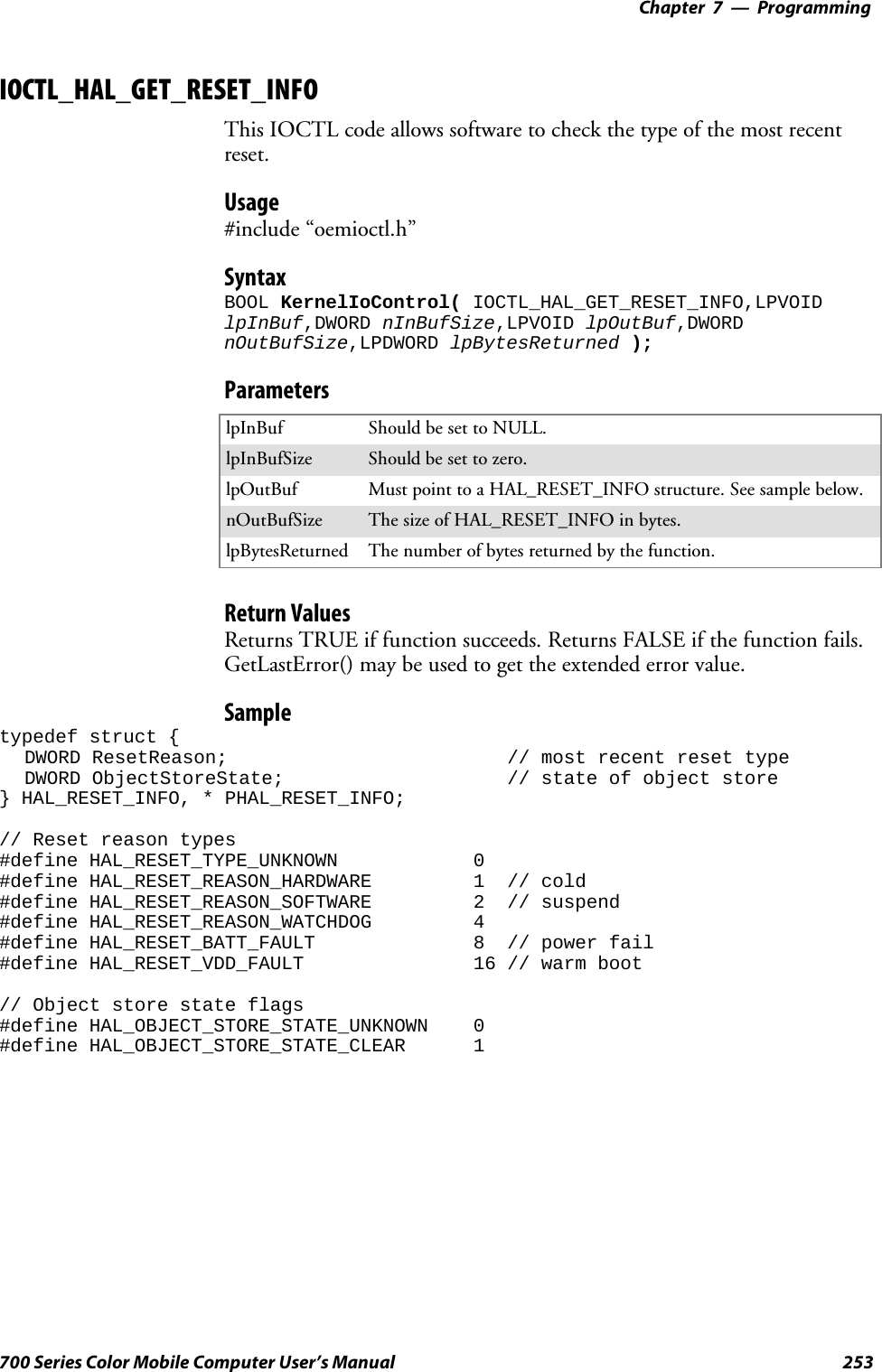 Programming—Chapter 7253700 Series Color Mobile Computer User’s ManualIOCTL_HAL_GET_RESET_INFOThis IOCTL code allows software to check the type of the most recentreset.Usage#include “oemioctl.h”SyntaxBOOL KernelIoControl( IOCTL_HAL_GET_RESET_INFO,LPVOIDlpInBuf,DWORD nInBufSize,LPVOID lpOutBuf,DWORDnOutBufSize,LPDWORD lpBytesReturned );ParameterslpInBuf Should be set to NULL.lpInBufSize Should be set to zero.lpOutBuf Must point to a HAL_RESET_INFO structure. See sample below.nOutBufSize ThesizeofHAL_RESET_INFOinbytes.lpBytesReturned The number of bytes returned by the function.Return ValuesReturns TRUE if function succeeds. Returns FALSE if the function fails.GetLastError() may be used to get the extended error value.Sampletypedef struct {DWORD ResetReason; // most recent reset typeDWORD ObjectStoreState; // state of object store} HAL_RESET_INFO, * PHAL_RESET_INFO;// Reset reason types#define HAL_RESET_TYPE_UNKNOWN 0#define HAL_RESET_REASON_HARDWARE 1 // cold#define HAL_RESET_REASON_SOFTWARE 2 // suspend#define HAL_RESET_REASON_WATCHDOG 4#define HAL_RESET_BATT_FAULT 8 // power fail#define HAL_RESET_VDD_FAULT 16 // warm boot// Object store state flags#define HAL_OBJECT_STORE_STATE_UNKNOWN 0#define HAL_OBJECT_STORE_STATE_CLEAR 1