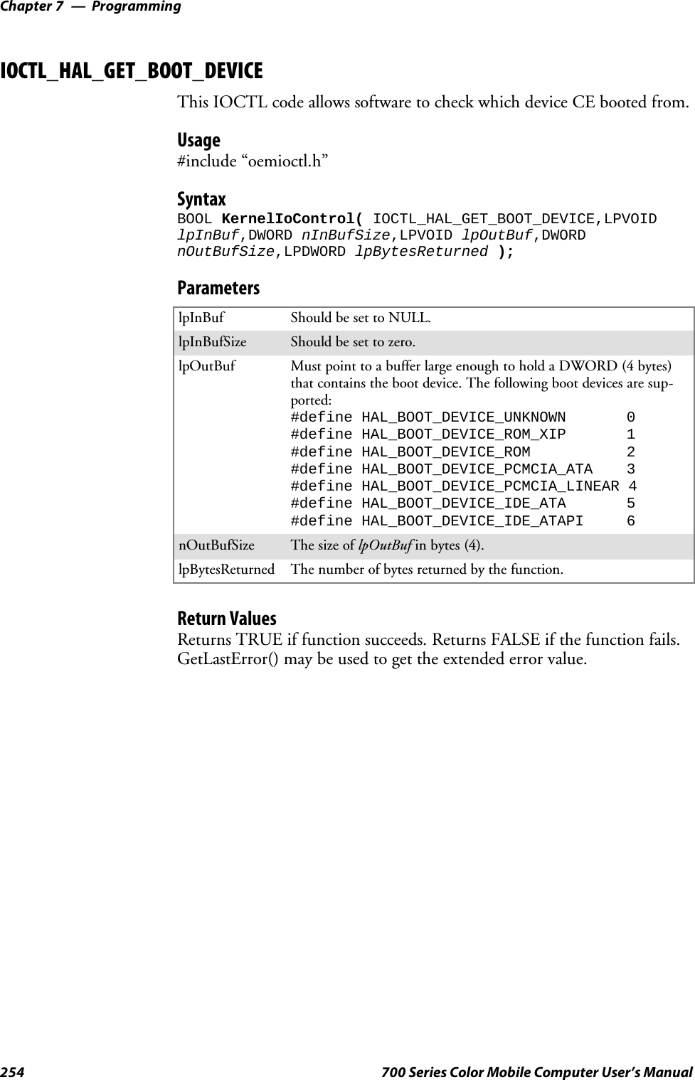 ProgrammingChapter —7254 700 Series Color Mobile Computer User’s ManualIOCTL_HAL_GET_BOOT_DEVICEThis IOCTL code allows software to check which device CE booted from.Usage#include “oemioctl.h”SyntaxBOOL KernelIoControl( IOCTL_HAL_GET_BOOT_DEVICE,LPVOIDlpInBuf,DWORD nInBufSize,LPVOID lpOutBuf,DWORDnOutBufSize,LPDWORD lpBytesReturned );ParameterslpInBuf Should be set to NULL.lpInBufSize Should be set to zero.lpOutBuf Must point to a buffer large enough to hold a DWORD (4 bytes)that contains the boot device. The following boot devices are sup-ported:#define HAL_BOOT_DEVICE_UNKNOWN 0#define HAL_BOOT_DEVICE_ROM_XIP 1#define HAL_BOOT_DEVICE_ROM 2#define HAL_BOOT_DEVICE_PCMCIA_ATA 3#define HAL_BOOT_DEVICE_PCMCIA_LINEAR 4#define HAL_BOOT_DEVICE_IDE_ATA 5#define HAL_BOOT_DEVICE_IDE_ATAPI 6nOutBufSize ThesizeoflpOutBuf in bytes (4).lpBytesReturned The number of bytes returned by the function.Return ValuesReturns TRUE if function succeeds. Returns FALSE if the function fails.GetLastError() may be used to get the extended error value.