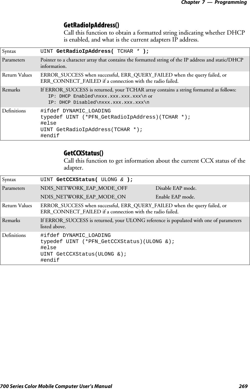 Programming—Chapter 7269700 Series Color Mobile Computer User’s ManualGetRadioIpAddress()Call this function to obtain a formatted string indicating whether DHCPis enabled, and what is the current adapters IP address.Syntax UINT GetRadioIpAddress( TCHAR *);Parameters Pointer to a character array that contains the formatted string of the IP address and static/DHCPinformation.Return Values ERROR_SUCCESS when successful, ERR_QUERY_FAILED when the query failed, orERR_CONNECT_FAILED if a connection with the radio failed.Remarks If ERROR_SUCCESS is returned, your TCHAR array contains a string formatted as follows:IP: DHCP Enabled\nxxx.xxx.xxx.xxx\n orIP: DHCP Disabled\nxxx.xxx.xxx.xxx\nDefinitions #ifdef DYNAMIC_LOADINGtypedef UINT (*PFN_GetRadioIpAddress)(TCHAR *);#elseUINT GetRadioIpAddress(TCHAR *);#endifGetCCXStatus()Call this function to get information about the current CCX status of theadapter.Syntax UINT GetCCXStatus( ULONG &amp;);Parameters NDIS_NETWORK_EAP_MODE_OFF Disable EAP mode.NDIS_NETWORK_EAP_MODE_ON Enable EAP mode.Return Values ERROR_SUCCESS when successful, ERR_QUERY_FAILED when the query failed, orERR_CONNECT_FAILED if a connection with the radio failed.Remarks If ERROR_SUCCESS is returned, your ULONG reference is populated with one of parameterslisted above.Definitions #ifdef DYNAMIC_LOADINGtypedef UINT (*PFN_GetCCXStatus)(ULONG &amp;);#elseUINT GetCCXStatus(ULONG &amp;);#endif