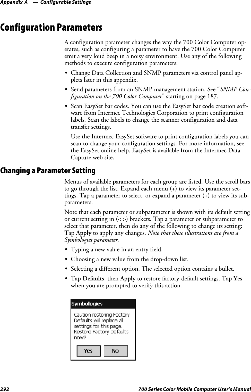 Configurable SettingsAppendix —A292 700 Series Color Mobile Computer User’s ManualConfiguration ParametersA configuration parameter changes the way the 700 Color Computer op-erates, such as configuring a parameter to have the 700 Color Computeremit a very loud beep in a noisy environment. Use any of the followingmethods to execute configuration parameters:SChange Data Collection and SNMP parameters via control panel ap-plets later in this appendix.SSend parameters from an SNMP management station. See “SNMP Con-figuration on the 700 Color Computer” starting on page 187.SScan EasySet bar codes. You can use the EasySet bar code creation soft-ware from Intermec Technologies Corporation to print configurationlabels. Scan the labels to change the scanner configuration and datatransfer settings.Use the Intermec EasySet software to print configuration labels you canscan to change your configuration settings. For more information, seethe EasySet online help. EasySet is available from the Intermec DataCapture web site.Changing a Parameter SettingMenus of available parameters for each group are listed. Use the scroll barsto go through the list. Expand each menu (+) to view its parameter set-tings. Tap a parameter to select, or expand a parameter (+) to view its sub-parameters.Note that each parameter or subparameter is shown with its default settingor current setting in (&lt; &gt;) brackets. Tap a parameter or subparameter toselect that parameter, then do any of the following to change its setting:Tap Apply to apply any changes. Note that these illustrations are from aSymbologies parameter.STypinganewvalueinanentryfield.SChoosing a new value from the drop-down list.SSelecting a different option. The selected option contains a bullet.STap Defaults,thenApply to restore factory-default settings. Tap Yeswhen you are prompted to verify this action.