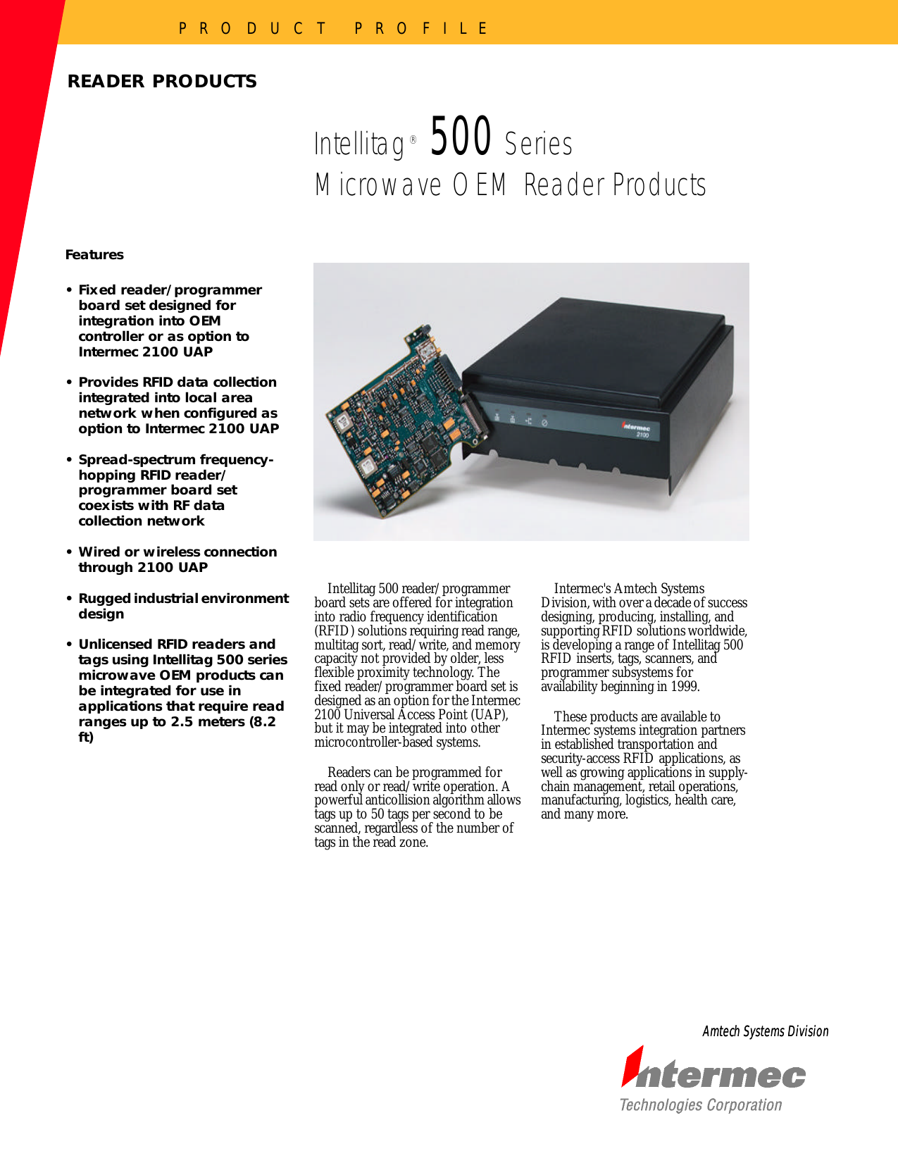 P R O D U C T   P R O F I L EAmtech Systems DivisionAmtech Systems DivisionFeatures•Fixed reader/programmer board set designed for integration into OEM controller or as option to Intermec 2100 UAP•Provides RFID data collection integrated into local area network when configured as option to Intermec 2100 UAP•Spread-spectrum frequency-hopping RFID reader/programmer board set coexists with RF data collection network•Wired or wireless connection through 2100 UAP•Rugged industrial environment design•Unlicensed RFID readers and tags using Intellitag 500 series microwave OEM products can be integrated for use in applications that require read ranges up to 2.5 meters (8.2 ft)Intellitag 500 reader/programmer board sets are offered for integration into radio frequency identification (RFID) solutions requiring read range, multitag sort, read/write, and memory capacity not provided by older, less flexible proximity technology. The fixed reader/programmer board set is designed as an option for the Intermec 2100 Universal Access Point (UAP), but it may be integrated into other microcontroller-based systems.Readers can be programmed for read only or read/write operation. A powerful anticollision algorithm allows tags up to 50 tags per second to be scanned, regardless of the number of tags in the read zone.Intermec&apos;s Amtech Systems Division, with over a decade of success designing, producing, installing, and supporting RFID solutions worldwide, is developing a range of Intellitag 500 RFID inserts, tags, scanners, and programmer subsystems for availability beginning in 1999. These products are available to Intermec systems integration partners in established transportation and security-access RFID applications, as well as growing applications in supply-chain management, retail operations, manufacturing, logistics, health care, and many more. READER PRODUCTSIntellitag 500 SeriesMicrowave OEM Reader Products®