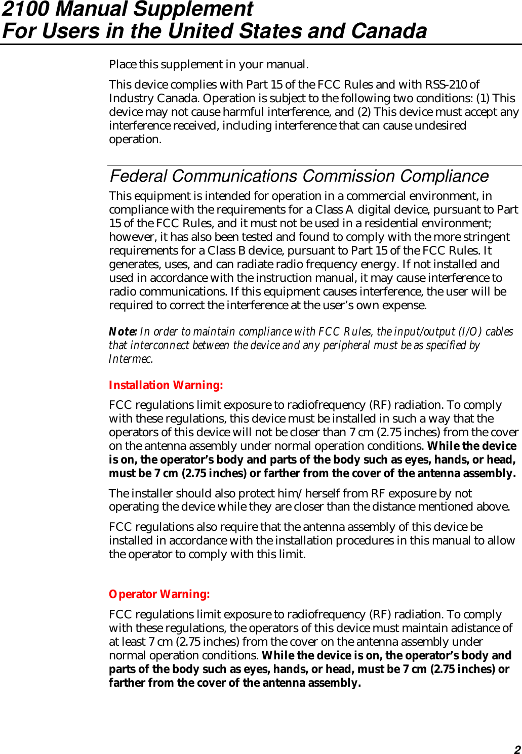 22100 Manual SupplementFor Users in the United States and CanadaPlace this supplement in your manual.This device complies with Part 15 of the FCC Rules and with RSS-210 ofIndustry Canada. Operation is subject to the following two conditions: (1) Thisdevice may not cause harmful interference, and (2) This device must accept anyinterference received, including interference that can cause undesiredoperation.Federal Communications Commission ComplianceThis equipment is intended for operation in a commercial environment, incompliance with the requirements for a Class A digital device, pursuant to Part15 of the FCC Rules, and it must not be used in a residential environment;however, it has also been tested and found to comply with the more stringentrequirements for a Class B device, pursuant to Part 15 of the FCC Rules. Itgenerates, uses, and can radiate radio frequency energy. If not installed andused in accordance with the instruction manual, it may cause interference toradio communications. If this equipment causes interference, the user will berequired to correct the interference at the user’s own expense.Note: In order to maintain compliance with FCC Rules, the input/output (I/O) cablesthat interconnect between the device and any peripheral must be as specified byIntermec.Installation Warning:FCC regulations limit exposure to radiofrequency (RF) radiation. To complywith these regulations, this device must be installed in such a way that theoperators of this device will not be closer than 7 cm (2.75 inches) from the coveron the antenna assembly under normal operation conditions. While the deviceis on, the operator’s body and parts of the body such as eyes, hands, or head,must be 7 cm (2.75 inches) or farther from the cover of the antenna assembly.The installer should also protect him/herself from RF exposure by notoperating the device while they are closer than the distance mentioned above.FCC regulations also require that the antenna assembly of this device beinstalled in accordance with the installation procedures in this manual to allowthe operator to comply with this limit.Operator Warning:FCC regulations limit exposure to radiofrequency (RF) radiation. To complywith these regulations, the operators of this device must maintain adistance ofat least 7 cm (2.75 inches) from the cover on the antenna assembly undernormal operation conditions. While the device is on, the operator’s body andparts of the body such as eyes, hands, or head, must be 7 cm (2.75 inches) orfarther from the cover of the antenna assembly.