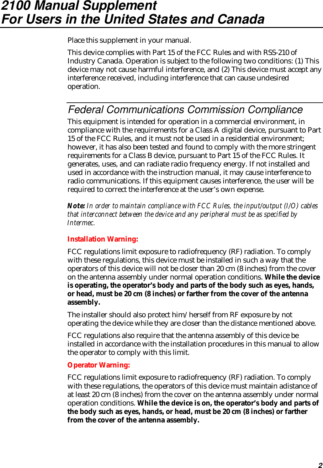 22100 Manual SupplementFor Users in the United States and CanadaPlace this supplement in your manual.This device complies with Part 15 of the FCC Rules and with RSS-210 ofIndustry Canada. Operation is subject to the following two conditions: (1) Thisdevice may not cause harmful interference, and (2) This device must accept anyinterference received, including interference that can cause undesiredoperation.Federal Communications Commission ComplianceThis equipment is intended for operation in a commercial environment, incompliance with the requirements for a Class A digital device, pursuant to Part15 of the FCC Rules, and it must not be used in a residential environment;however, it has also been tested and found to comply with the more stringentrequirements for a Class B device, pursuant to Part 15 of the FCC Rules. Itgenerates, uses, and can radiate radio frequency energy. If not installed andused in accordance with the instruction manual, it may cause interference toradio communications. If this equipment causes interference, the user will berequired to correct the interference at the user’s own expense.Note: In order to maintain compliance with FCC Rules, the input/output (I/O) cablesthat interconnect between the device and any peripheral must be as specified byIntermec.Installation Warning:FCC regulations limit exposure to radiofrequency (RF) radiation. To complywith these regulations, this device must be installed in such a way that theoperators of this device will not be closer than 20 cm (8 inches) from the coveron the antenna assembly under normal operation conditions. While the deviceis operating, the operator’s body and parts of the body such as eyes, hands,or head, must be 20 cm (8 inches) or farther from the cover of the antennaassembly.The installer should also protect him/herself from RF exposure by notoperating the device while they are closer than the distance mentioned above.FCC regulations also require that the antenna assembly of this device beinstalled in accordance with the installation procedures in this manual to allowthe operator to comply with this limit.Operator Warning:FCC regulations limit exposure to radiofrequency (RF) radiation. To complywith these regulations, the operators of this device must maintain adistance ofat least 20 cm (8 inches) from the cover on the antenna assembly under normaloperation conditions. While the device is on, the operator’s body and parts ofthe body such as eyes, hands, or head, must be 20 cm (8 inches) or fartherfrom the cover of the antenna assembly.