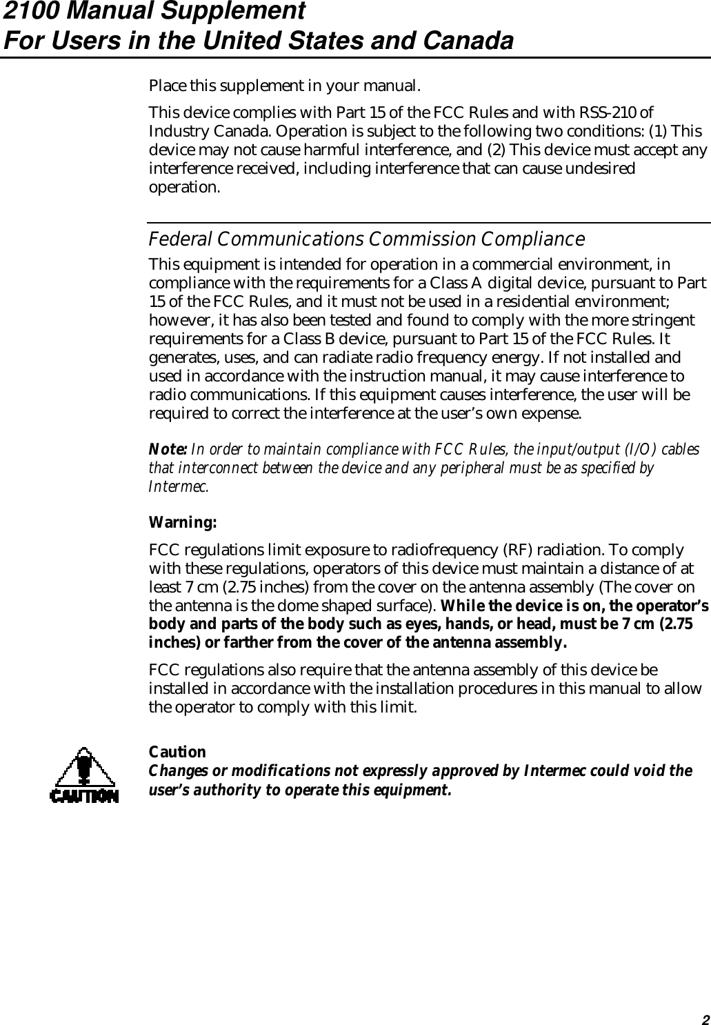 22100 Manual SupplementFor Users in the United States and CanadaPlace this supplement in your manual.This device complies with Part 15 of the FCC Rules and with RSS-210 ofIndustry Canada. Operation is subject to the following two conditions: (1) Thisdevice may not cause harmful interference, and (2) This device must accept anyinterference received, including interference that can cause undesiredoperation.Federal Communications Commission ComplianceThis equipment is intended for operation in a commercial environment, incompliance with the requirements for a Class A digital device, pursuant to Part15 of the FCC Rules, and it must not be used in a residential environment;however, it has also been tested and found to comply with the more stringentrequirements for a Class B device, pursuant to Part 15 of the FCC Rules. Itgenerates, uses, and can radiate radio frequency energy. If not installed andused in accordance with the instruction manual, it may cause interference toradio communications. If this equipment causes interference, the user will berequired to correct the interference at the user’s own expense.Note: In order to maintain compliance with FCC Rules, the input/output (I/O) cablesthat interconnect between the device and any peripheral must be as specified byIntermec.Warning:FCC regulations limit exposure to radiofrequency (RF) radiation. To complywith these regulations, operators of this device must maintain a distance of atleast 7 cm (2.75 inches) from the cover on the antenna assembly (The cover onthe antenna is the dome shaped surface). While the device is on, the operator’sbody and parts of the body such as eyes, hands, or head, must be 7 cm (2.75inches) or farther from the cover of the antenna assembly.FCC regulations also require that the antenna assembly of this device beinstalled in accordance with the installation procedures in this manual to allowthe operator to comply with this limit.CautionChanges or modifications not expressly approved by Intermec could void theuser’s authority to operate this equipment.