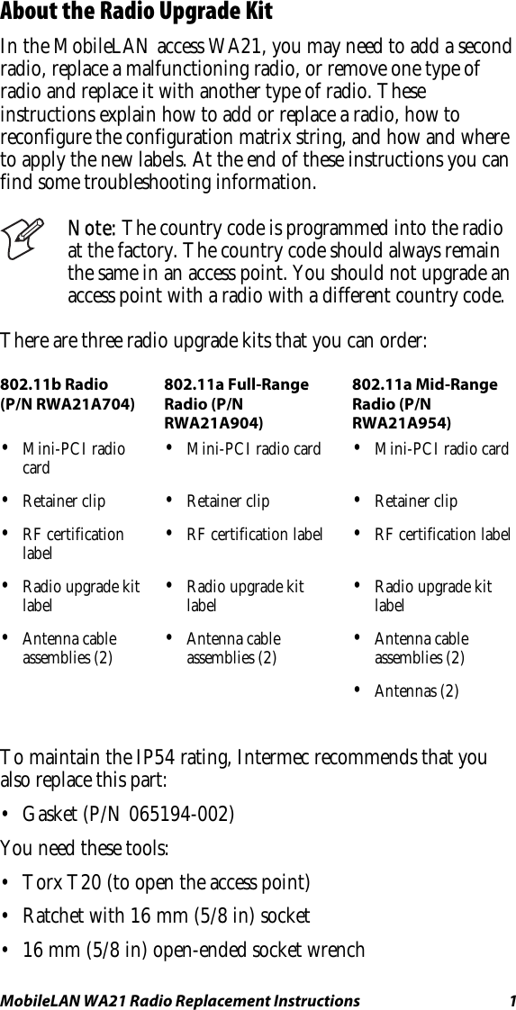 MobileLAN WA21 Radio Replacement Instructions   1 About the Radio Upgrade Kit In the MobileLAN access WA21, you may need to add a second radio, replace a malfunctioning radio, or remove one type of radio and replace it with another type of radio. These instructions explain how to add or replace a radio, how to reconfigure the configuration matrix string, and how and where to apply the new labels. At the end of these instructions you can find some troubleshooting information.  Note: The country code is programmed into the radio at the factory. The country code should always remain the same in an access point. You should not upgrade an access point with a radio with a different country code. There are three radio upgrade kits that you can order: 802.11b Radio (P/N RWA21A704) 802.11a Full-Range Radio (P/N RWA21A904) 802.11a Mid-Range Radio (P/N RWA21A954) •  Mini-PCI radio card  •  Mini-PCI radio card  •  Mini-PCI radio card •  Retainer clip  •  Retainer clip  •  Retainer clip •  RF certification label  •  RF certification label  •  RF certification label •  Radio upgrade kit label  •  Radio upgrade kit label  •  Radio upgrade kit label •  Antenna cable assemblies (2)  •  Antenna cable assemblies (2)  •  Antenna cable assemblies (2)    •  Antennas (2)     To maintain the IP54 rating, Intermec recommends that you also replace this part: •  Gasket (P/N 065194-002) You need these tools: •  Torx T20 (to open the access point) •  Ratchet with 16 mm (5/8 in) socket •  16 mm (5/8 in) open-ended socket wrench 
