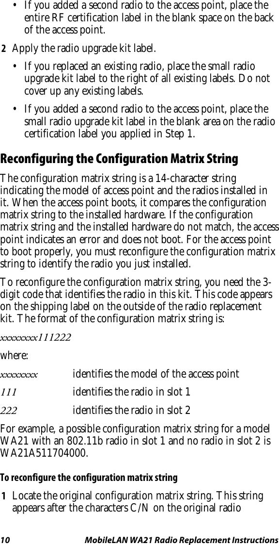 10  MobileLAN WA21 Radio Replacement Instructions •  If you added a second radio to the access point, place the entire RF certification label in the blank space on the back of the access point. 2  Apply the radio upgrade kit label. •  If you replaced an existing radio, place the small radio upgrade kit label to the right of all existing labels. Do not cover up any existing labels. •  If you added a second radio to the access point, place the small radio upgrade kit label in the blank area on the radio certification label you applied in Step 1. Reconfiguring the Configuration Matrix String The configuration matrix string is a 14-character string indicating the model of access point and the radios installed in it. When the access point boots, it compares the configuration matrix string to the installed hardware. If the configuration matrix string and the installed hardware do not match, the access point indicates an error and does not boot. For the access point to boot properly, you must reconfigure the configuration matrix string to identify the radio you just installed. To reconfigure the configuration matrix string, you need the 3-digit code that identifies the radio in this kit. This code appears on the shipping label on the outside of the radio replacement kit. The format of the configuration matrix string is: xxxxxxxx111222 where: xxxxxxxx  identifies the model of the access point 111   identifies the radio in slot 1 222   identifies the radio in slot 2 For example, a possible configuration matrix string for a model WA21 with an 802.11b radio in slot 1 and no radio in slot 2 is WA21A511704000. To reconfigure the configuration matrix string 1  Locate the original configuration matrix string. This string appears after the characters C/N on the original radio 