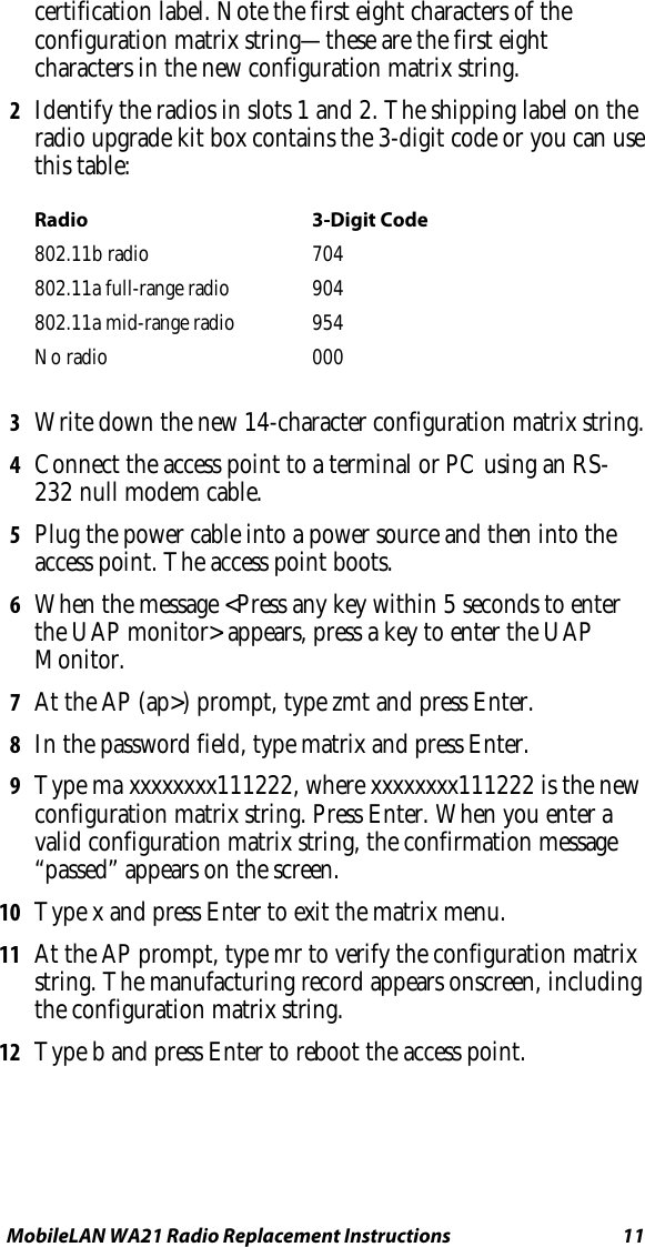 MobileLAN WA21 Radio Replacement Instructions   11 certification label. Note the first eight characters of the configuration matrix string—these are the first eight characters in the new configuration matrix string. 2  Identify the radios in slots 1 and 2. The shipping label on the radio upgrade kit box contains the 3-digit code or you can use this table: Radio 3-Digit Code 802.11b radio  704 802.11a full-range radio  904 802.11a mid-range radio  954 No radio  000   3  Write down the new 14-character configuration matrix string. 4  Connect the access point to a terminal or PC using an RS-232 null modem cable. 5  Plug the power cable into a power source and then into the access point. The access point boots. 6  When the message &lt;Press any key within 5 seconds to enter the UAP monitor&gt; appears, press a key to enter the UAP Monitor. 7  At the AP (ap&gt;) prompt, type zmt and press Enter. 8  In the password field, type matrix and press Enter.  9  Type ma xxxxxxxx111222, where xxxxxxxx111222 is the new configuration matrix string. Press Enter. When you enter a valid configuration matrix string, the confirmation message “passed” appears on the screen. 10  Type x and press Enter to exit the matrix menu. 11  At the AP prompt, type mr to verify the configuration matrix string. The manufacturing record appears onscreen, including the configuration matrix string. 12  Type b and press Enter to reboot the access point. 