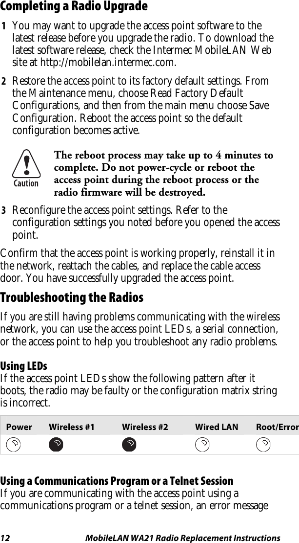 12  MobileLAN WA21 Radio Replacement Instructions Completing a Radio Upgrade 1  You may want to upgrade the access point software to the latest release before you upgrade the radio. To download the latest software release, check the Intermec MobileLAN Web site at http://mobilelan.intermec.com. 2  Restore the access point to its factory default settings. From the Maintenance menu, choose Read Factory Default Configurations, and then from the main menu choose Save Configuration. Reboot the access point so the default configuration becomes active.  The reboot process may take up to 4 minutes to complete. Do not power-cycle or reboot the access point during the reboot process or the radio firmware will be destroyed. 3  Reconfigure the access point settings. Refer to the configuration settings you noted before you opened the access point. Confirm that the access point is working properly, reinstall it in the network, reattach the cables, and replace the cable access door. You have successfully upgraded the access point. Troubleshooting the Radios If you are still having problems communicating with the wireless network, you can use the access point LEDs, a serial connection, or the access point to help you troubleshoot any radio problems. Using LEDs If the access point LEDs show the following pattern after it boots, the radio may be faulty or the configuration matrix string is incorrect. Power  Wireless #1  Wireless #2  Wired LAN  Root/Error               Using a Communications Program or a Telnet Session If you are communicating with the access point using a communications program or a telnet session, an error message 