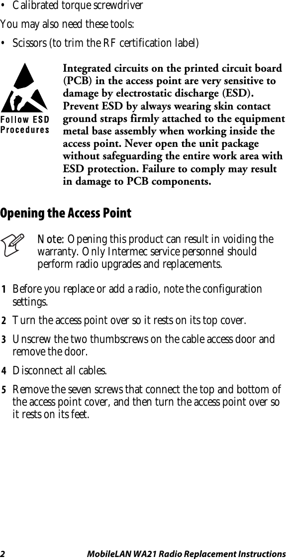 2  MobileLAN WA21 Radio Replacement Instructions •  Calibrated torque screwdriver You may also need these tools: •  Scissors (to trim the RF certification label)  Integrated circuits on the printed circuit board (PCB) in the access point are very sensitive to damage by electrostatic discharge (ESD). Prevent ESD by always wearing skin contact ground straps firmly attached to the equipment metal base assembly when working inside the access point. Never open the unit package without safeguarding the entire work area with ESD protection. Failure to comply may result in damage to PCB components. Opening the Access Point  Note: Opening this product can result in voiding the warranty. Only Intermec service personnel should perform radio upgrades and replacements. 1  Before you replace or add a radio, note the configuration settings. 2  Turn the access point over so it rests on its top cover. 3  Unscrew the two thumbscrews on the cable access door and remove the door. 4  Disconnect all cables. 5  Remove the seven screws that connect the top and bottom of the access point cover, and then turn the access point over so it rests on its feet. 