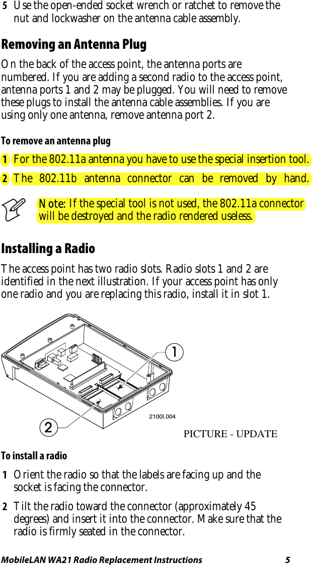 MobileLAN WA21 Radio Replacement Instructions   5 5  Use the open-ended socket wrench or ratchet to remove the nut and lockwasher on the antenna cable assembly.  Removing an Antenna Plug On the back of the access point, the antenna ports are numbered. If you are adding a second radio to the access point, antenna ports 1 and 2 may be plugged. You will need to remove these plugs to install the antenna cable assemblies. If you are using only one antenna, remove antenna port 2.  To remove an antenna plug 1  For the 802.11a antenna you have to use the special insertion tool.2  The 802.11b antenna connector can be removed by hand. Note: If the special tool is not used, the 802.11a connectorwill be destroyed and the radio rendered useless.Installing a Radio The access point has two radio slots. Radio slots 1 and 2 are identified in the next illustration. If your access point has only one radio and you are replacing this radio, install it in slot 1.  2100I.004PICTURE - UPDATE To install a radio 1  Orient the radio so that the labels are facing up and the socket is facing the connector. 2  Tilt the radio toward the connector (approximately 45 degrees) and insert it into the connector. Make sure that the radio is firmly seated in the connector. 