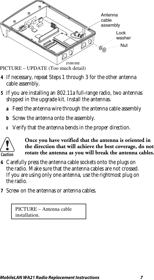 MobileLAN WA21 Radio Replacement Instructions   7 2100I.002AntennacableassemblyLock washerNut PICTURE – UPDATE (Too much detail) 4  If necessary, repeat Steps 1 through 3 for the other antenna cable assembly. 5  If you are installing an 802.11a full-range radio, two antennas shipped in the upgrade kit. Install the antennas. a  Feed the antenna wire through the antenna cable assembly b  Screw the antenna onto the assembly. c  Verify that the antenna bends in the proper direction.  Once you have verified that the antenna is oriented in the direction that will achieve the best coverage, do not rotate the antenna as you will break the antenna cables. 6  Carefully press the antenna cable sockets onto the plugs on the radio. Make sure that the antenna cables are not crossed. If you are using only one antenna, use the rightmost plug on the radio. 7  Screw on the antennas or antenna cables. PICTURE – Antenna cable installation. 