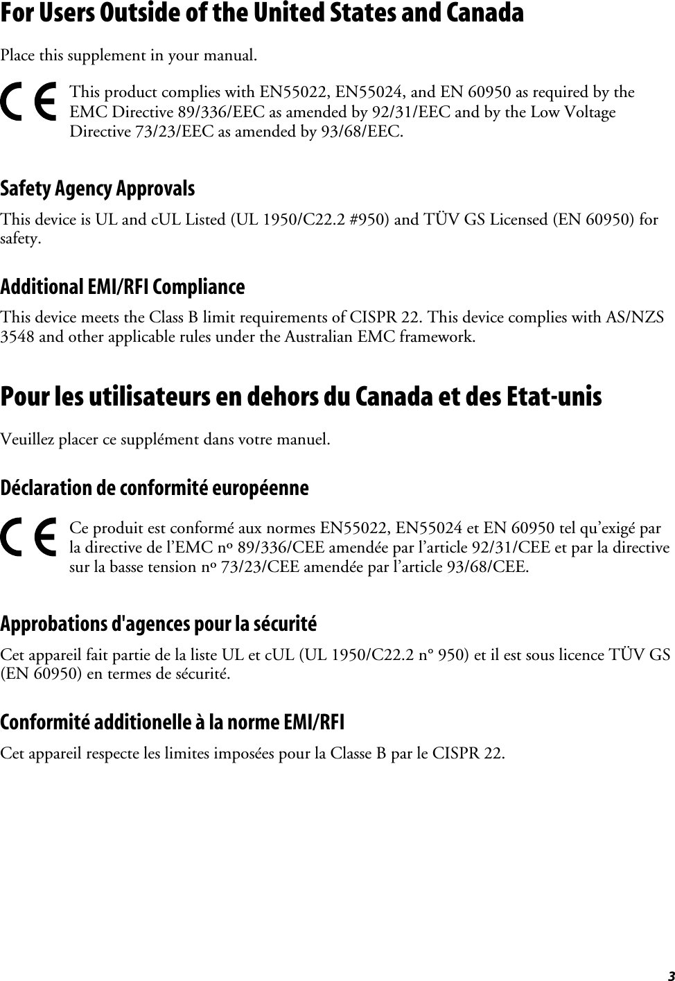 3For Users Outside of the United States and CanadaPlace this supplement in your manual.This product complies with EN55022, EN55024, and EN 60950 as required by theEMC Directive 89/336/EEC as amended by 92/31/EEC and by the Low VoltageDirective 73/23/EEC as amended by 93/68/EEC.Safety Agency ApprovalsThis device is UL and cUL Listed (UL 1950/C22.2 #950) and TÜV GS Licensed (EN 60950) forsafety.Additional EMI/RFI ComplianceThis device meets the Class B limit requirements of CISPR 22. This device complies with AS/NZS3548 and other applicable rules under the Australian EMC framework.Pour les utilisateurs en dehors du Canada et des Etat-unisVeuillez placer ce supplément dans votre manuel.Déclaration de conformité européenneCe produit est conformé aux normes EN55022, EN55024 et EN 60950 tel qu’exigé parla directive de l’EMC nº 89/336/CEE amendée par l’article 92/31/CEE et par la directivesur la basse tension nº 73/23/CEE amendée par l’article 93/68/CEE.Approbations d&apos;agences pour la sécuritéCet appareil fait partie de la liste UL et cUL (UL 1950/C22.2 n° 950) et il est sous licence TÜV GS(EN 60950) en termes de sécurité.Conformité additionelle à la norme EMI/RFICet appareil respecte les limites imposées pour la Classe B par le CISPR 22.