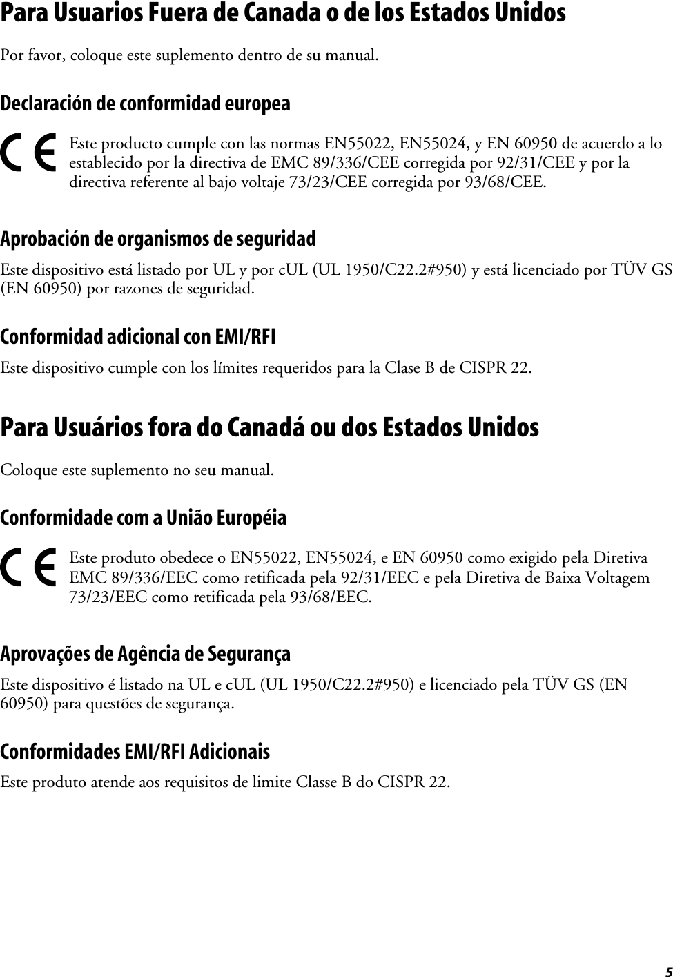 5Para Usuarios Fuera de Canada o de los Estados UnidosPor favor, coloque este suplemento dentro de su manual.Declaración de conformidad europeaEste producto cumple con las normas EN55022, EN55024, y EN 60950 de acuerdo a loestablecido por la directiva de EMC 89/336/CEE corregida por 92/31/CEE y por ladirectiva referente al bajo voltaje 73/23/CEE corregida por 93/68/CEE.Aprobación de organismos de seguridadEste dispositivo está listado por UL y por cUL (UL 1950/C22.2#950) y está licenciado por TÜV GS(EN 60950) por razones de seguridad.Conformidad adicional con EMI/RFIEste dispositivo cumple con los límites requeridos para la Clase B de CISPR 22.Para Usuários fora do Canadá ou dos Estados UnidosColoque este suplemento no seu manual.Conformidade com a União EuropéiaEste produto obedece o EN55022, EN55024, e EN 60950 como exigido pela DiretivaEMC 89/336/EEC como retificada pela 92/31/EEC e pela Diretiva de Baixa Voltagem73/23/EEC como retificada pela 93/68/EEC.Aprovações de Agência de SegurançaEste dispositivo é listado na UL e cUL (UL 1950/C22.2#950) e licenciado pela TÜV GS (EN60950) para questões de segurança.Conformidades EMI/RFI AdicionaisEste produto atende aos requisitos de limite Classe B do CISPR 22.