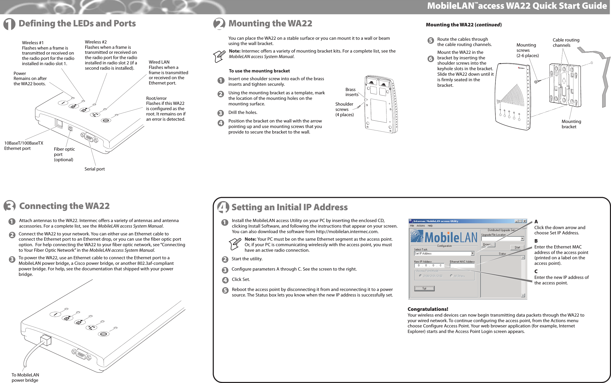 MyriadProDefining the LEDs and PortsMobileLAN™access WA22 Quick Start Guide1Mounting the WA22Attach antennas to the WA22. Intermec offers a variety of antennas and antennaaccessories. For a complete list, see the MobileLAN access System Manual.Connect the WA22 to your network. You can either use an Ethernet cable toconnect the Ethernet port to an Ethernet drop, or you can use the fiber optic portoption.  For help connecting the WA22 to your fiber optic network, see “Connectingto Your Fiber Optic Network” in the MobileLAN access System Manual.To power the WA22, use an Ethernet cable to connect the Ethernet port to aMobileLAN power bridge, a Cisco power bridge, or another 802.3af-compliantpower bridge. For help, see the documentation that shipped with your powerbridge.34Setting an Initial IP Address12Install the MobileLAN access Utility on your PC by inserting the enclosed CD,clicking Install Software, and following the instructions that appear on your screen.You can also download the software from http://mobilelan.intermec.com.Note: Your PC must be on the same Ethernet segment as the access point.Or, if your PC is communicating wirelessly with the access point, you musthave an active radio connection.Start the utility.Configure parameters A through C. See the screen to the right.Click Set.Reboot the access point by disconnecting it from and reconnecting it to a powersource. The Status box lets you know when the new IP address is successfully set.15432Congratulations!Your wireless end devices can now begin transmitting data packets through the WA22 toyour wired network. To continue configuring the access point, from the Actions menuchoose Configure Access Point. Your web browser application (for example, InternetExplorer) starts and the Access Point Login screen appears.AClick the down arrow andchoose Set IP Address.BEnter the Ethernet MACaddress of the access point(printed on a label on theaccess point).CEnter the new IP address ofthe access point.Connecting the WA22You can place the WA22 on a stable surface or you can mount it to a wall or beamusing the wall bracket.To use the mounting bracketInsert one shoulder screw into each of the brassinserts and tighten securely.Using the mounting bracket as a template, markthe location of the mounting holes on themounting surface.Drill the holes.Position the bracket on the wall with the arrowpointing up and use mounting screws that youprovide to secure the bracket to the wall.Note: Intermec offers a variety of mounting bracket kits. For a complete list, see theMobileLAN access System Manual.123456Route the cables throughthe cable routing channels.Mount the WA22 in thebracket by inserting theshoulder screws into thekeyhole slots in the bracket.Slide the WA22 down until itis firmly seated in thebracket.33Mounting the WA22 (continued)2Serial port10BaseT/100BaseTXEthernet port Fiber opticport(optional)PowerRemains on afterthe WA22 boots. Wireless #1Flashes when a frame istransmitted or received on the radio port for the radioinstalled in radio slot 1.Wireless #2Flashes when a frame istransmitted or received on the radio port for the radioinstalled in radio slot 2 (if asecond radio is installed).Wired LANFlashes when aframe is transmittedor received on theEthernet port.Root/errorFlashes if this WA22is configured as theroot. It remains on ifan error is detected.Shoulderscrews(4 places)BrassinsertsMounting screws(2-6 places)Cable routingchannelsMounting bracketTo MobileLANpower bridge