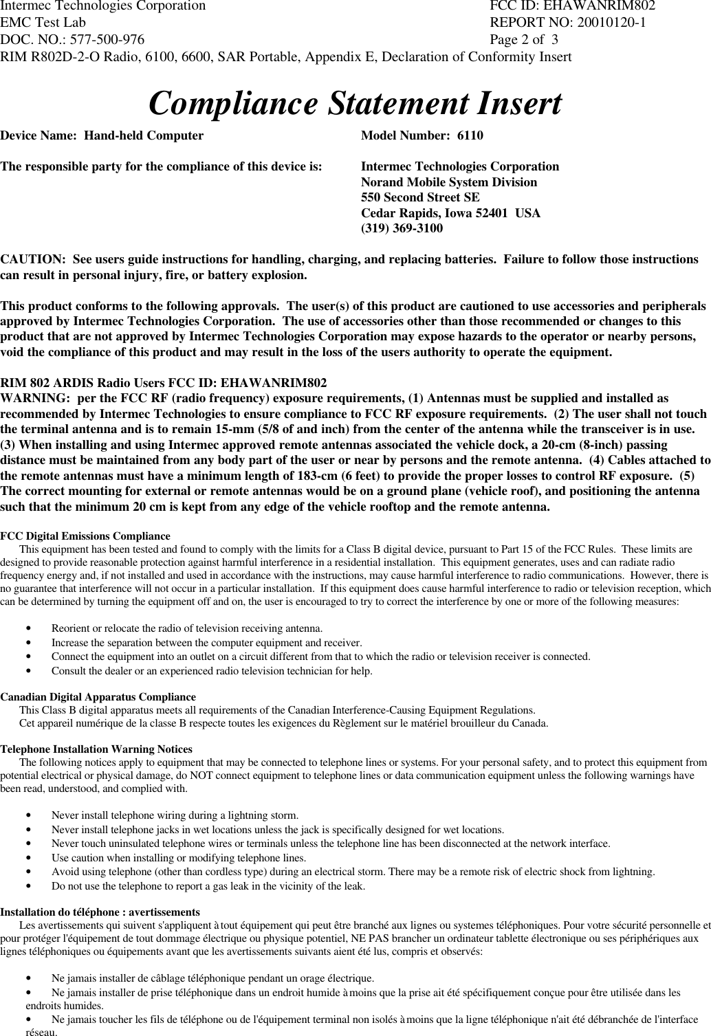 Intermec Technologies Corporation FCC ID: EHAWANRIM802EMC Test Lab REPORT NO: 20010120-1DOC. NO.: 577-500-976  Page 2 of  3RIM R802D-2-O Radio, 6100, 6600, SAR Portable, Appendix E, Declaration of Conformity InsertCompliance Statement InsertDevice Name:  Hand-held Computer Model Number:  6110The responsible party for the compliance of this device is: Intermec Technologies CorporationNorand Mobile System Division550 Second Street SECedar Rapids, Iowa 52401  USA(319) 369-3100CAUTION:  See users guide instructions for handling, charging, and replacing batteries.  Failure to follow those instructionscan result in personal injury, fire, or battery explosion.This product conforms to the following approvals.  The user(s) of this product are cautioned to use accessories and peripheralsapproved by Intermec Technologies Corporation.  The use of accessories other than those recommended or changes to thisproduct that are not approved by Intermec Technologies Corporation may expose hazards to the operator or nearby persons,void the compliance of this product and may result in the loss of the users authority to operate the equipment.RIM 802 ARDIS Radio Users FCC ID: EHAWANRIM802WARNING:  per the FCC RF (radio frequency) exposure requirements, (1) Antennas must be supplied and installed asrecommended by Intermec Technologies to ensure compliance to FCC RF exposure requirements.  (2) The user shall not touchthe terminal antenna and is to remain 15-mm (5/8 of and inch) from the center of the antenna while the transceiver is in use.(3) When installing and using Intermec approved remote antennas associated the vehicle dock, a 20-cm (8-inch) passingdistance must be maintained from any body part of the user or near by persons and the remote antenna.  (4) Cables attached tothe remote antennas must have a minimum length of 183-cm (6 feet) to provide the proper losses to control RF exposure.  (5)The correct mounting for external or remote antennas would be on a ground plane (vehicle roof), and positioning the antennasuch that the minimum 20 cm is kept from any edge of the vehicle rooftop and the remote antenna.FCC Digital Emissions ComplianceThis equipment has been tested and found to comply with the limits for a Class B digital device, pursuant to Part 15 of the FCC Rules.  These limits aredesigned to provide reasonable protection against harmful interference in a residential installation.  This equipment generates, uses and can radiate radiofrequency energy and, if not installed and used in accordance with the instructions, may cause harmful interference to radio communications.  However, there isno guarantee that interference will not occur in a particular installation.  If this equipment does cause harmful interference to radio or television reception, whichcan be determined by turning the equipment off and on, the user is encouraged to try to correct the interference by one or more of the following measures:• Reorient or relocate the radio of television receiving antenna.• Increase the separation between the computer equipment and receiver.• Connect the equipment into an outlet on a circuit different from that to which the radio or television receiver is connected.• Consult the dealer or an experienced radio television technician for help.Canadian Digital Apparatus ComplianceThis Class B digital apparatus meets all requirements of the Canadian Interference-Causing Equipment Regulations.Cet appareil numérique de la classe B respecte toutes les exigences du Règlement sur le matériel brouilleur du Canada.Telephone Installation Warning NoticesThe following notices apply to equipment that may be connected to telephone lines or systems. For your personal safety, and to protect this equipment frompotential electrical or physical damage, do NOT connect equipment to telephone lines or data communication equipment unless the following warnings havebeen read, understood, and complied with.• Never install telephone wiring during a lightning storm.• Never install telephone jacks in wet locations unless the jack is specifically designed for wet locations.• Never touch uninsulated telephone wires or terminals unless the telephone line has been disconnected at the network interface.• Use caution when installing or modifying telephone lines.• Avoid using telephone (other than cordless type) during an electrical storm. There may be a remote risk of electric shock from lightning.• Do not use the telephone to report a gas leak in the vicinity of the leak.Installation do téléphone : avertissementsLes avertissements qui suivent s&apos;appliquent à tout équipement qui peut être branché aux lignes ou systemes téléphoniques. Pour votre sécurité personnelle etpour protéger l&apos;équipement de tout dommage électrique ou physique potentiel, NE PAS brancher un ordinateur tablette électronique ou ses périphériques auxlignes téléphoniques ou équipements avant que les avertissements suivants aient été lus, compris et observés:• Ne jamais installer de câblage téléphonique pendant un orage électrique.• Ne jamais installer de prise téléphonique dans un endroit humide à moins que la prise ait été spécifiquement conçue pour être utilisée dans lesendroits humides.• Ne jamais toucher les fils de téléphone ou de l&apos;équipement terminal non isolés à moins que la ligne téléphonique n&apos;ait été débranchée de l&apos;interfaceréseau.