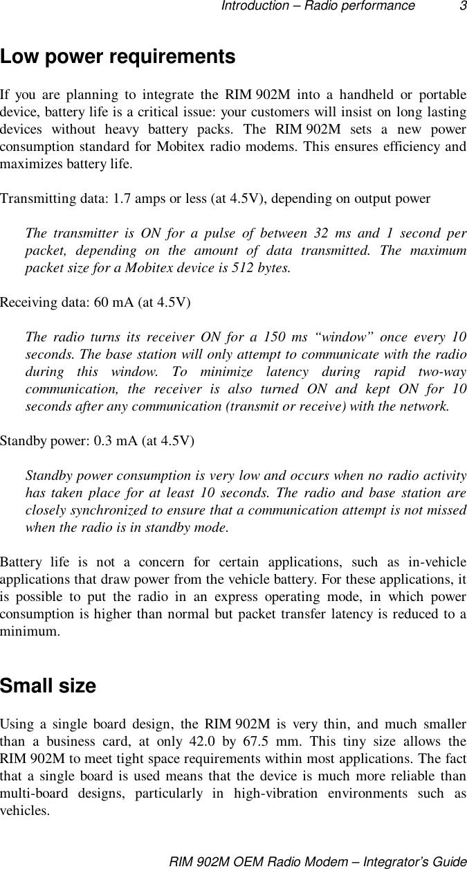 Introduction – Radio performance 3RIM 902M OEM Radio Modem – Integrator’s GuideLow power requirementsIf you are planning to integrate the RIM 902M into a handheld or portabledevice, battery life is a critical issue: your customers will insist on long lastingdevices without heavy battery packs. The RIM 902M sets a new powerconsumption standard for Mobitex radio modems. This ensures efficiency andmaximizes battery life.Transmitting data: 1.7 amps or less (at 4.5V), depending on output powerThe transmitter is ON for a pulse of between 32 ms and 1 second perpacket, depending on the amount of data transmitted. The maximumpacket size for a Mobitex device is 512 bytes.Receiving data: 60 mA (at 4.5V)The radio turns its receiver ON for a 150 ms “window” once every 10seconds. The base station will only attempt to communicate with the radioduring this window. To minimize latency during rapid two-waycommunication, the receiver is also turned ON and kept ON for 10seconds after any communication (transmit or receive) with the network.Standby power: 0.3 mA (at 4.5V)Standby power consumption is very low and occurs when no radio activityhas taken place for at least 10 seconds. The radio and base station areclosely synchronized to ensure that a communication attempt is not missedwhen the radio is in standby mode.Battery life is not a concern for certain applications, such as in-vehicleapplications that draw power from the vehicle battery. For these applications, itis possible to put the radio in an express operating mode, in which powerconsumption is higher than normal but packet transfer latency is reduced to aminimum.Small sizeUsing a single board design, the RIM 902M is very thin, and much smallerthan a business card, at only 42.0 by 67.5 mm. This tiny size allows theRIM 902M to meet tight space requirements within most applications. The factthat a single board is used means that the device is much more reliable thanmulti-board designs, particularly in high-vibration environments such asvehicles.