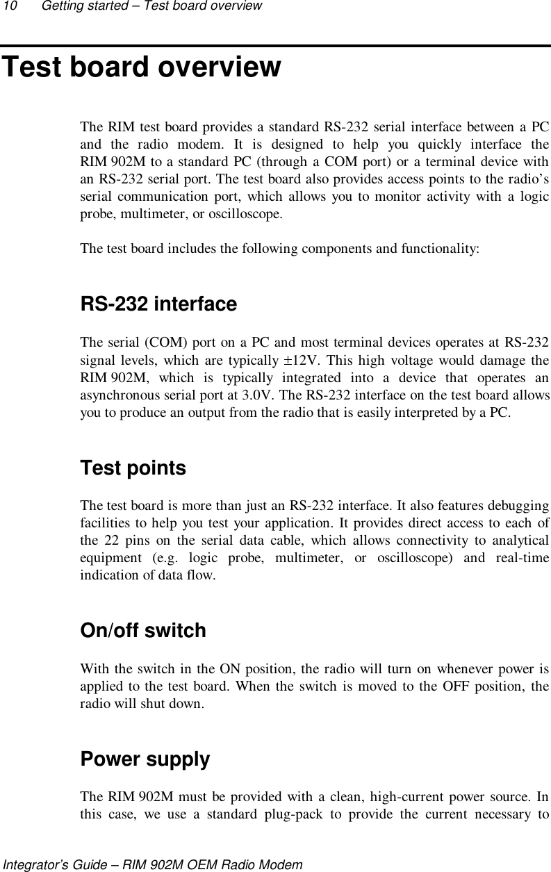 10 Getting started – Test board overviewIntegrator’s Guide – RIM 902M OEM Radio ModemTest board overviewThe RIM test board provides a standard RS-232 serial interface between a PCand the radio modem. It is designed to help you quickly interface theRIM 902M to a standard PC (through a COM port) or a terminal device withan RS-232 serial port. The test board also provides access points to the radio’sserial communication port, which allows you to monitor activity with a logicprobe, multimeter, or oscilloscope.The test board includes the following components and functionality:RS-232 interfaceThe serial (COM) port on a PC and most terminal devices operates at RS-232signal levels, which are typically  12V. This high voltage would damage theRIM 902M, which is typically integrated into a device that operates anasynchronous serial port at 3.0V. The RS-232 interface on the test board allowsyou to produce an output from the radio that is easily interpreted by a PC.Test pointsThe test board is more than just an RS-232 interface. It also features debuggingfacilities to help you test your application. It provides direct access to each ofthe 22 pins on the serial data cable, which allows connectivity to analyticalequipment (e.g. logic probe, multimeter, or oscilloscope) and real-timeindication of data flow.On/off switchWith the switch in the ON position, the radio will turn on whenever power isapplied to the test board. When the switch is moved to the OFF position, theradio will shut down.Power supplyThe RIM 902M must be provided with a clean, high-current power source. Inthis case, we use a standard plug-pack to provide the current necessary to