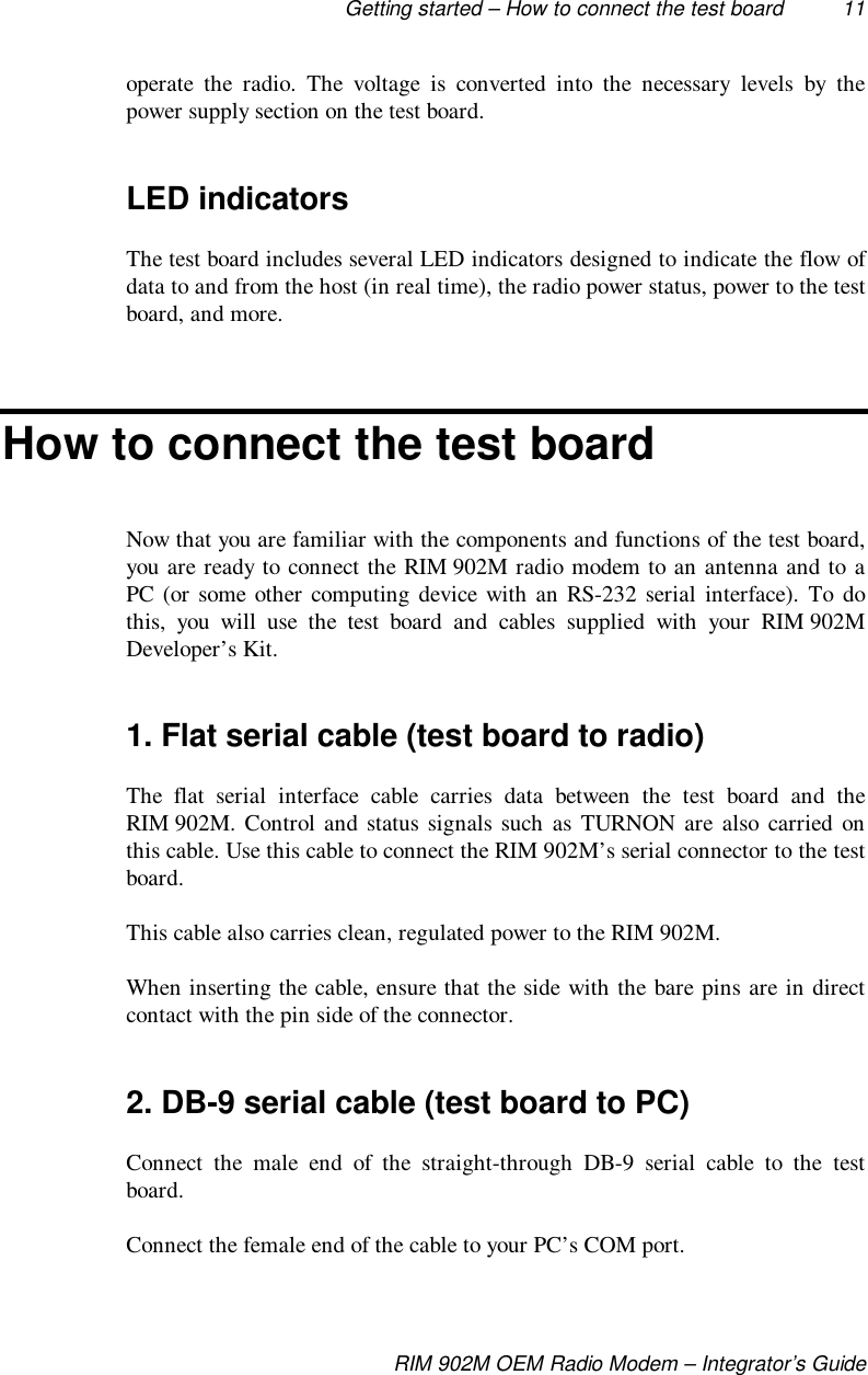 Getting started – How to connect the test board 11RIM 902M OEM Radio Modem – Integrator’s Guideoperate the radio. The voltage is converted into the necessary levels by thepower supply section on the test board.LED indicatorsThe test board includes several LED indicators designed to indicate the flow ofdata to and from the host (in real time), the radio power status, power to the testboard, and more.How to connect the test boardNow that you are familiar with the components and functions of the test board,you are ready to connect the RIM 902M radio modem to an antenna and to aPC (or some other computing device with an RS-232 serial interface). To dothis, you will use the test board and cables supplied with your RIM 902MDeveloper’s Kit.1. Flat serial cable (test board to radio)The flat serial interface cable carries data between the test board and theRIM 902M. Control and status signals such as TURNON are also carried onthis cable. Use this cable to connect the RIM 902M’s serial connector to the testboard.This cable also carries clean, regulated power to the RIM 902M.When inserting the cable, ensure that the side with the bare pins are in directcontact with the pin side of the connector.2. DB-9 serial cable (test board to PC)Connect the male end of the straight-through DB-9 serial cable to the testboard.Connect the female end of the cable to your PC’s COM port.