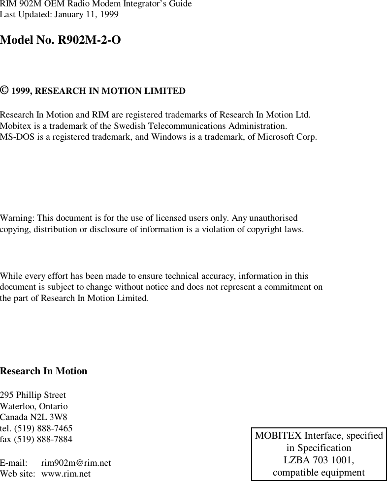 RIM 902M OEM Radio Modem Integrator’s GuideLast Updated: January 11, 1999Model No. R902M-2-O© 1999, RESEARCH IN MOTION LIMITEDResearch In Motion and RIM are registered trademarks of Research In Motion Ltd.Mobitex is a trademark of the Swedish Telecommunications Administration.MS-DOS is a registered trademark, and Windows is a trademark, of Microsoft Corp.Warning: This document is for the use of licensed users only. Any unauthorisedcopying, distribution or disclosure of information is a violation of copyright laws.While every effort has been made to ensure technical accuracy, information in thisdocument is subject to change without notice and does not represent a commitment onthe part of Research In Motion Limited.Research In Motion295 Phillip StreetWaterloo, OntarioCanada N2L 3W8tel. (519) 888-7465fax (519) 888-7884E-mail: rim902m@rim.netWeb site: www.rim.netMOBITEX Interface, specifiedin SpecificationLZBA 703 1001,compatible equipment