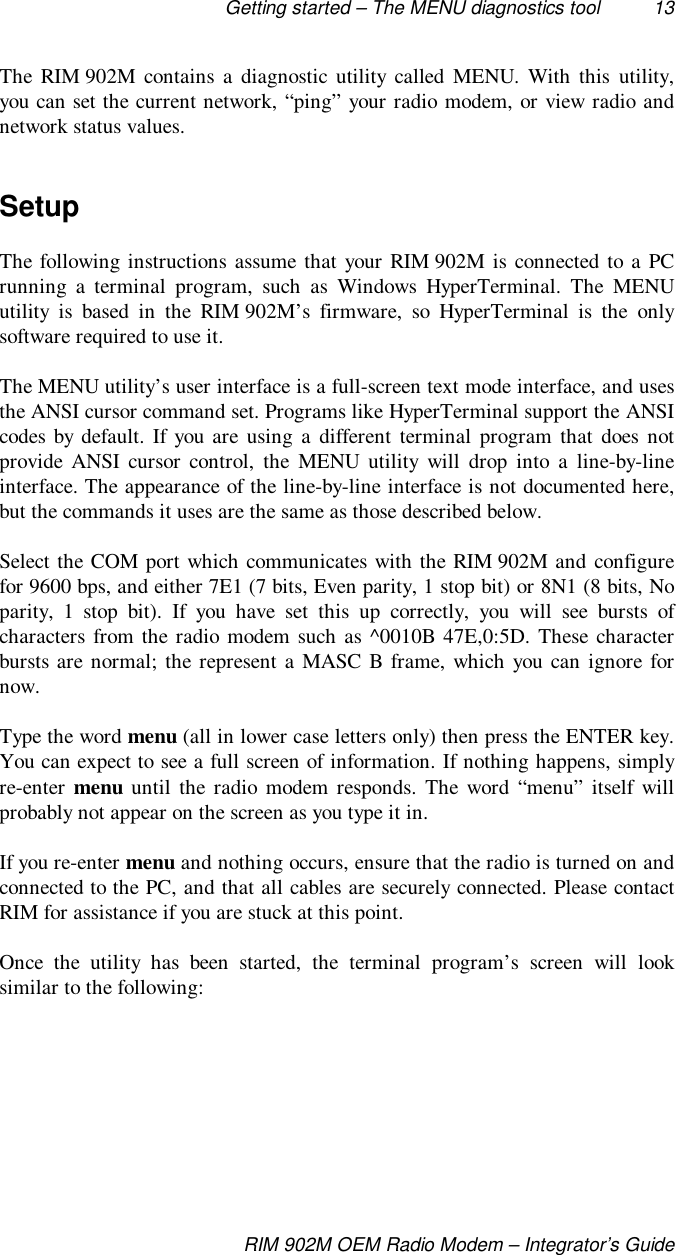 Getting started – The MENU diagnostics tool 13RIM 902M OEM Radio Modem – Integrator’s GuideThe RIM 902M contains a diagnostic utility called MENU. With this utility,you can set the current network, “ping” your radio modem, or view radio andnetwork status values.SetupThe following instructions assume that your RIM 902M is connected to a PCrunning a terminal program, such as Windows HyperTerminal. The MENUutility is based in the RIM 902M’s firmware, so HyperTerminal is the onlysoftware required to use it.The MENU utility’s user interface is a full-screen text mode interface, and usesthe ANSI cursor command set. Programs like HyperTerminal support the ANSIcodes by default. If you are using a different terminal program that does notprovide ANSI cursor control, the MENU utility will drop into a line-by-lineinterface. The appearance of the line-by-line interface is not documented here,but the commands it uses are the same as those described below.Select the COM port which communicates with the RIM 902M and configurefor 9600 bps, and either 7E1 (7 bits, Even parity, 1 stop bit) or 8N1 (8 bits, Noparity, 1 stop bit). If you have set this up correctly, you will see bursts ofcharacters from the radio modem such as ^0010B 47E,0:5D. These characterbursts are normal; the represent a MASC B frame, which you can ignore fornow.Type the word menu (all in lower case letters only) then press the ENTER key.You can expect to see a full screen of information. If nothing happens, simplyre-enter menu until the radio modem responds. The word “menu” itself willprobably not appear on the screen as you type it in.If you re-enter menu and nothing occurs, ensure that the radio is turned on andconnected to the PC, and that all cables are securely connected. Please contactRIM for assistance if you are stuck at this point.Once the utility has been started, the terminal program’s screen will looksimilar to the following: