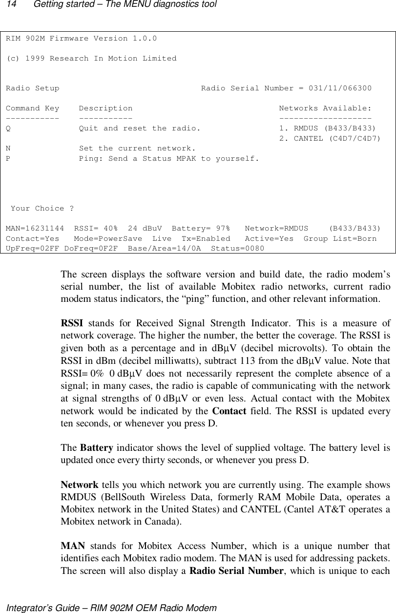 14 Getting started – The MENU diagnostics toolIntegrator’s Guide – RIM 902M OEM Radio ModemRIM 902M Firmware Version 1.0.0(c) 1999 Research In Motion LimitedRadio Setup                             Radio Serial Number = 031/11/066300Command Key    Description                              Networks Available:-----------    -----------                              -------------------Q              Quit and reset the radio.                1. RMDUS (B433/B433)                                                        2. CANTEL (C4D7/C4D7)N              Set the current network.P              Ping: Send a Status MPAK to yourself. Your Choice ?MAN=16231144  RSSI= 40%  24 dBuV  Battery= 97%   Network=RMDUS    (B433/B433)Contact=Yes   Mode=PowerSave  Live  Tx=Enabled   Active=Yes  Group List=BornUpFreq=02FF DoFreq=0F2F  Base/Area=14/0A  Status=0080The screen displays the software version and build date, the radio modem’sserial number, the list of available Mobitex radio networks, current radiomodem status indicators, the “ping” function, and other relevant information.RSSI stands for Received Signal Strength Indicator. This is a measure ofnetwork coverage. The higher the number, the better the coverage. The RSSI isgiven both as a percentage and in dB V (decibel microvolts). To obtain theRSSI in dBm (decibel milliwatts), subtract 113 from the dB V value. Note thatRSSI= 0%  0 dB V does not necessarily represent the complete absence of asignal; in many cases, the radio is capable of communicating with the networkat signal strengths of 0 dB V or even less. Actual contact with the Mobitexnetwork would be indicated by the Contact field. The RSSI is updated everyten seconds, or whenever you press D.The Battery indicator shows the level of supplied voltage. The battery level isupdated once every thirty seconds, or whenever you press D.Network tells you which network you are currently using. The example showsRMDUS (BellSouth Wireless Data, formerly RAM Mobile Data, operates aMobitex network in the United States) and CANTEL (Cantel AT&amp;T operates aMobitex network in Canada).MAN stands for Mobitex Access Number, which is a unique number thatidentifies each Mobitex radio modem. The MAN is used for addressing packets.The screen will also display a Radio Serial Number, which is unique to each