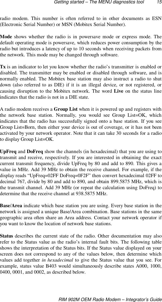 Getting started – The MENU diagnostics tool 15RIM 902M OEM Radio Modem – Integrator’s Guideradio modem. This number is often referred to in other documents as ESN(Electronic Serial Number) or MSN (Mobitex Serial Number).Mode shows whether the radio is in powersave mode or express mode. Thedefault operating mode is powersave, which reduces power consumption by theradio but introduces a latency of up to 10 seconds when receiving packets fromthe network. This mode may be changed through software.Tx is an indicator to let you know whether the radio’s transmitter is enabled ordisabled. The transmitter may be enabled or disabled through software, and isnormally enabled. The Mobitex base station may also instruct a radio to shutdown (also referred to as DIE) if it is an illegal device, or not registered, orcausing disruption to the Mobitex network. The word Live on the status lineindicates that the radio is not in a DIE state.A radio modem receives a Group List when it is powered up and registers withthe network base station. Normally, you would see Group List=OK, whichindicates that the radio has successfully signed onto a base station. If you seeGroup List=Born, then either your device is out of coverage, or it has not beenactivated by your network operator. Note that it can take 30 seconds for a radioto display Group List=OK.UpFreq and DoFreq show the channels (in hexadecimal) that you are using totransmit and receive, respectively. If you are interested in obtaining the exactcurrent transmit frequency, divide UpFreq by 80 and add to 890. This gives avalue in MHz. Add 39 MHz to obtain the receive channel. For example, if thedisplay reads “UpFreq=02FF DoFreq=0F2F” then convert hexadecimal 02FF todecimal 767, divide by 80 and add to 890, and obtain 899.5875 MHz, which isthe transmit channel. Add 39 MHz (or repeat the calculation using DoFreq) todetermine that the receive channel at 938.5875 MHz.Base/Area indicate which base station you are using. Every base station in thenetwork is assigned a unique Base/Area combination. Base stations in the samegeographic area often share an Area address. Contact your network operator ifyou want to know the location of network base stations.Status describes the current state of the radio. Other documentation may alsorefer to the Status value as the radio’s internal fault bits. The following tableshows the interpretation of the Status bits. If the Status value displayed on yourscreen does not correspond to any of the values below, then determine whichvalues add together in hexadecimal to give the Status value that you see. Forexample, status value B403 would simultaneously describe states A000, 1000,0400, 0001, and 0002, as described below.