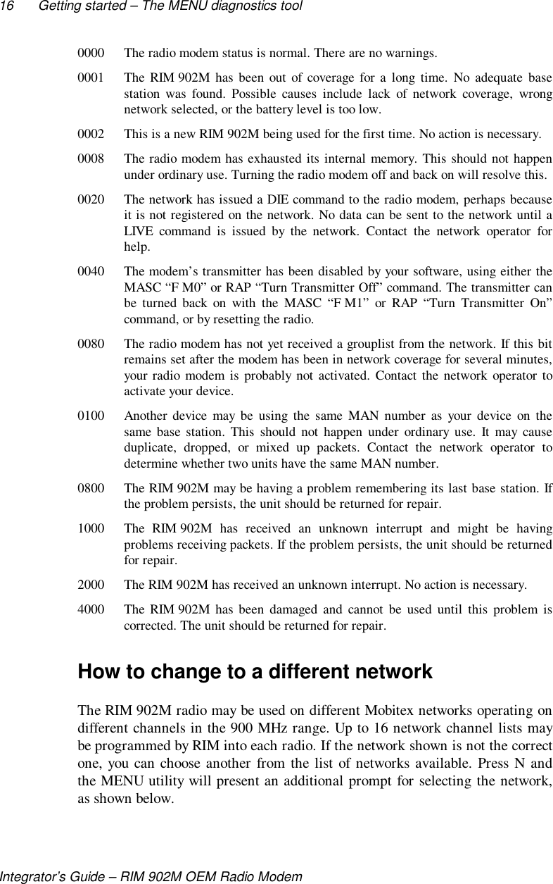 16 Getting started – The MENU diagnostics toolIntegrator’s Guide – RIM 902M OEM Radio Modem0000 The radio modem status is normal. There are no warnings.0001 The RIM 902M has been out of coverage for a long time. No adequate basestation was found. Possible causes include lack of network coverage, wrongnetwork selected, or the battery level is too low.0002 This is a new RIM 902M being used for the first time. No action is necessary.0008 The radio modem has exhausted its internal memory. This should not happenunder ordinary use. Turning the radio modem off and back on will resolve this.0020 The network has issued a DIE command to the radio modem, perhaps becauseit is not registered on the network. No data can be sent to the network until aLIVE command is issued by the network. Contact the network operator forhelp.0040 The modem’s transmitter has been disabled by your software, using either theMASC “F M0” or RAP “Turn Transmitter Off” command. The transmitter canbe turned back on with the MASC “F M1” or RAP “Turn Transmitter On”command, or by resetting the radio.0080 The radio modem has not yet received a grouplist from the network. If this bitremains set after the modem has been in network coverage for several minutes,your radio modem is probably not activated. Contact the network operator toactivate your device.0100 Another device may be using the same MAN number as your device on thesame base station. This should not happen under ordinary use. It may causeduplicate, dropped, or mixed up packets. Contact the network operator todetermine whether two units have the same MAN number.0800 The RIM 902M may be having a problem remembering its last base station. Ifthe problem persists, the unit should be returned for repair.1000 The RIM 902M has received an unknown interrupt and might be havingproblems receiving packets. If the problem persists, the unit should be returnedfor repair.2000 The RIM 902M has received an unknown interrupt. No action is necessary.4000 The RIM 902M has been damaged and cannot be used until this problem iscorrected. The unit should be returned for repair.How to change to a different networkThe RIM 902M radio may be used on different Mobitex networks operating ondifferent channels in the 900 MHz range. Up to 16 network channel lists maybe programmed by RIM into each radio. If the network shown is not the correctone, you can choose another from the list of networks available. Press N andthe MENU utility will present an additional prompt for selecting the network,as shown below.