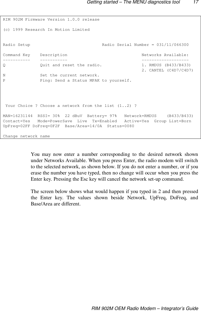 Getting started – The MENU diagnostics tool 17RIM 902M OEM Radio Modem – Integrator’s GuideRIM 902M Firmware Version 1.0.0 release(c) 1999 Research In Motion LimitedRadio Setup                             Radio Serial Number = 031/11/066300Command Key    Description                              Networks Available:-----------    -----------                              -------------------Q              Quit and reset the radio.                1. RMDUS (B433/B433)                                                        2. CANTEL (C4D7/C4D7)N              Set the current network.P              Ping: Send a Status MPAK to yourself. Your Choice ? Choose a network from the list (1..2) ?MAN=16231144  RSSI= 30%  22 dBuV  Battery= 97%   Network=RMDUS    (B433/B433)Contact=Yes   Mode=PowerSave  Live  Tx=Enabled   Active=Yes  Group List=BornUpFreq=02FF DoFreq=0F2F  Base/Area=14/0A  Status=0080Change network nameYou may now enter a number corresponding to the desired network shownunder Networks Available. When you press Enter, the radio modem will switchto the selected network, as shown below. If you do not enter a number, or if youerase the number you have typed, then no change will occur when you press theEnter key. Pressing the Esc key will cancel the network set-up command.The screen below shows what would happen if you typed in 2 and then pressedthe Enter key. The values shown beside Network, UpFreq, DoFreq, andBase/Area are different.