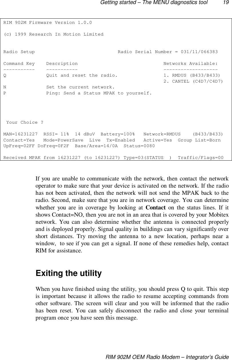 Getting started – The MENU diagnostics tool 19RIM 902M OEM Radio Modem – Integrator’s GuideRIM 902M Firmware Version 1.0.0(c) 1999 Research In Motion LimitedRadio Setup                             Radio Serial Number = 031/11/066383Command Key    Description                              Networks Available:-----------    -----------                              -------------------Q              Quit and reset the radio.                1. RMDUS (B433/B433)                                                        2. CANTEL (C4D7/C4D7)N              Set the current network.P              Ping: Send a Status MPAK to yourself. Your Choice ?MAN=16231227  RSSI= 11%  14 dBuV  Battery=100%   Network=RMDUS    (B433/B433)Contact=Yes   Mode=PowerSave  Live  Tx=Enabled   Active=Yes  Group List=BornUpFreq=02FF DoFreq=0F2F  Base/Area=14/0A  Status=0080Received MPAK from 16231227 (to 16231227) Type=03(STATUS  )  Traffic/Flags=00If you are unable to communicate with the network, then contact the networkoperator to make sure that your device is activated on the network. If the radiohas not been activated, then the network will not send the MPAK back to theradio. Second, make sure that you are in network coverage. You can determinewhether you are in coverage by looking at Contact on the status lines. If itshows Contact=NO, then you are not in an area that is covered by your Mobitexnetwork. You can also determine whether the antenna is connected properlyand is deployed properly. Signal quality in buildings can vary significantly overshort distances. Try moving the antenna to a new location, perhaps near awindow,  to see if you can get a signal. If none of these remedies help, contactRIM for assistance.Exiting the utilityWhen you have finished using the utility, you should press Q to quit. This stepis important because it allows the radio to resume accepting commands fromother software. The screen will clear and you will be informed that the radiohas been reset. You can safely disconnect the radio and close your terminalprogram once you have seen this message.