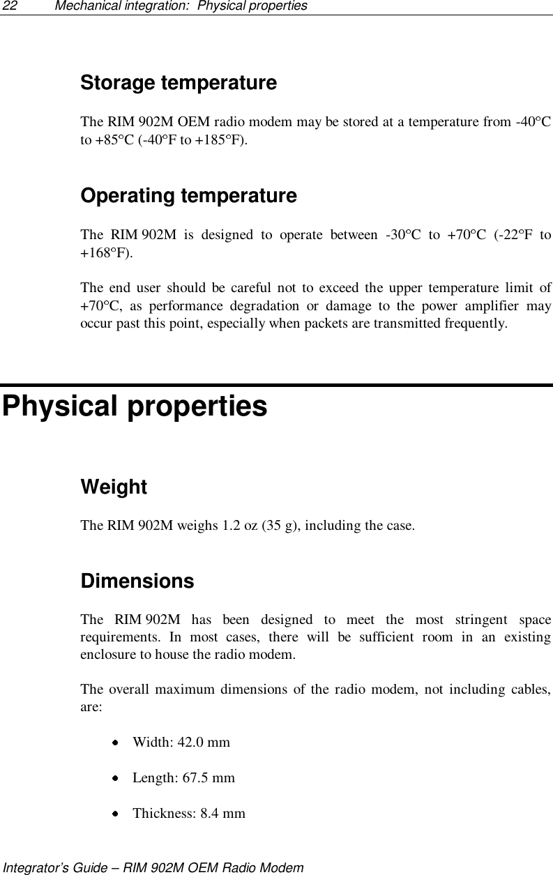 22 Mechanical integration:  Physical propertiesIntegrator’s Guide – RIM 902M OEM Radio ModemStorage temperatureThe RIM 902M OEM radio modem may be stored at a temperature from -40 Cto +85 C (-40 F to +185 F).Operating temperatureThe RIM 902M is designed to operate between -30 C to +70 C (-22 F to+168 F).The end user should be careful not to exceed the upper temperature limit of+70 C, as performance degradation or damage to the power amplifier mayoccur past this point, especially when packets are transmitted frequently.Physical propertiesWeightThe RIM 902M weighs 1.2 oz (35 g), including the case.DimensionsThe RIM 902M has been designed to meet the most stringent spacerequirements. In most cases, there will be sufficient room in an existingenclosure to house the radio modem.The overall maximum dimensions of the radio modem, not including cables,are: Width: 42.0 mm Length: 67.5 mm Thickness: 8.4 mm