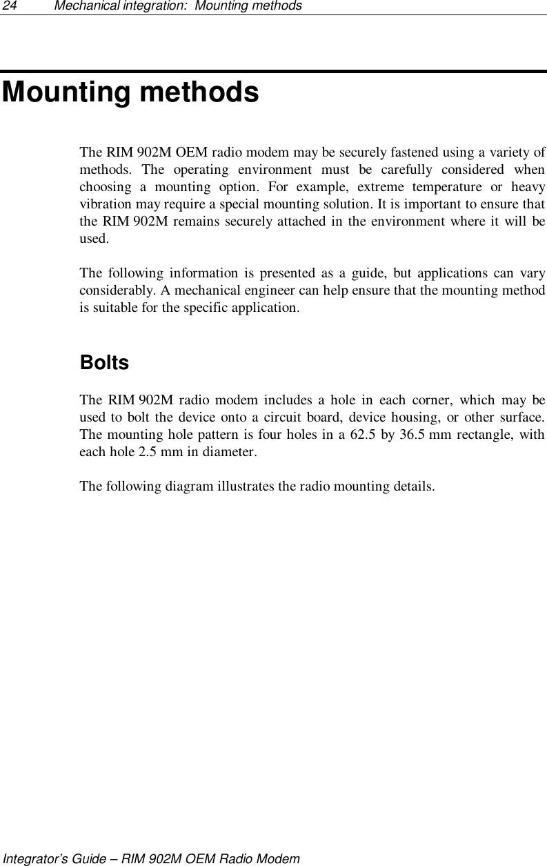 24 Mechanical integration:  Mounting methodsIntegrator’s Guide – RIM 902M OEM Radio ModemMounting methodsThe RIM 902M OEM radio modem may be securely fastened using a variety ofmethods. The operating environment must be carefully considered whenchoosing a mounting option. For example, extreme temperature or heavyvibration may require a special mounting solution. It is important to ensure thatthe RIM 902M remains securely attached in the environment where it will beused.The following information is presented as a guide, but applications can varyconsiderably. A mechanical engineer can help ensure that the mounting methodis suitable for the specific application.BoltsThe RIM 902M radio modem includes a hole in each corner, which may beused to bolt the device onto a circuit board, device housing, or other surface.The mounting hole pattern is four holes in a 62.5 by 36.5 mm rectangle, witheach hole 2.5 mm in diameter.The following diagram illustrates the radio mounting details.