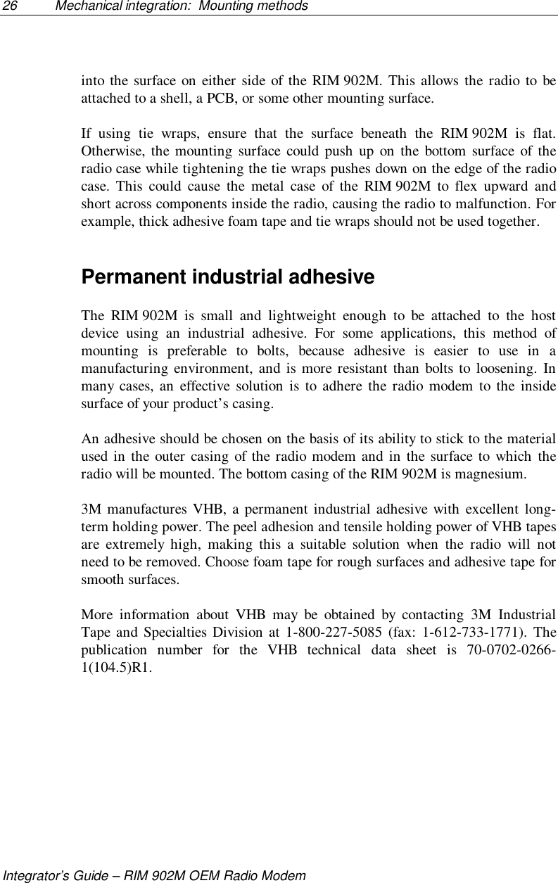 26 Mechanical integration:  Mounting methodsIntegrator’s Guide – RIM 902M OEM Radio Modeminto the surface on either side of the RIM 902M. This allows the radio to beattached to a shell, a PCB, or some other mounting surface.If using tie wraps, ensure that the surface beneath the RIM 902M is flat.Otherwise, the mounting surface could push up on the bottom surface of theradio case while tightening the tie wraps pushes down on the edge of the radiocase. This could cause the metal case of the RIM 902M to flex upward andshort across components inside the radio, causing the radio to malfunction. Forexample, thick adhesive foam tape and tie wraps should not be used together.Permanent industrial adhesiveThe RIM 902M is small and lightweight enough to be attached to the hostdevice using an industrial adhesive. For some applications, this method ofmounting is preferable to bolts, because adhesive is easier to use in amanufacturing environment, and is more resistant than bolts to loosening. Inmany cases, an effective solution is to adhere the radio modem to the insidesurface of your product’s casing.An adhesive should be chosen on the basis of its ability to stick to the materialused in the outer casing of the radio modem and in the surface to which theradio will be mounted. The bottom casing of the RIM 902M is magnesium.3M manufactures VHB, a permanent industrial adhesive with excellent long-term holding power. The peel adhesion and tensile holding power of VHB tapesare extremely high, making this a suitable solution when the radio will notneed to be removed. Choose foam tape for rough surfaces and adhesive tape forsmooth surfaces.More information about VHB may be obtained by contacting 3M IndustrialTape and Specialties Division at 1-800-227-5085 (fax: 1-612-733-1771). Thepublication number for the VHB technical data sheet is 70-0702-0266-1(104.5)R1.