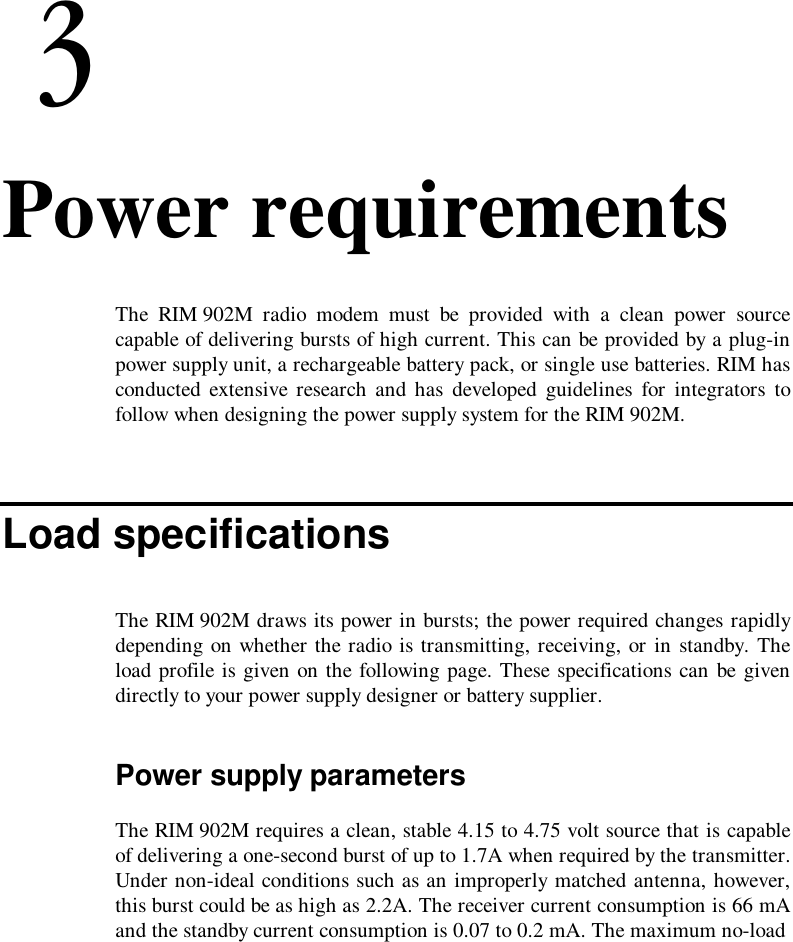 4. Power requirementsThe RIM 902M radio modem must be provided with a clean power sourcecapable of delivering bursts of high current. This can be provided by a plug-inpower supply unit, a rechargeable battery pack, or single use batteries. RIM hasconducted extensive research and has developed guidelines for integrators tofollow when designing the power supply system for the RIM 902M.Load specificationsThe RIM 902M draws its power in bursts; the power required changes rapidlydepending on whether the radio is transmitting, receiving, or in standby. Theload profile is given on the following page. These specifications can be givendirectly to your power supply designer or battery supplier.Power supply parametersThe RIM 902M requires a clean, stable 4.15 to 4.75 volt source that is capableof delivering a one-second burst of up to 1.7A when required by the transmitter.Under non-ideal conditions such as an improperly matched antenna, however,this burst could be as high as 2.2A. The receiver current consumption is 66 mAand the standby current consumption is 0.07 to 0.2 mA. The maximum no-load