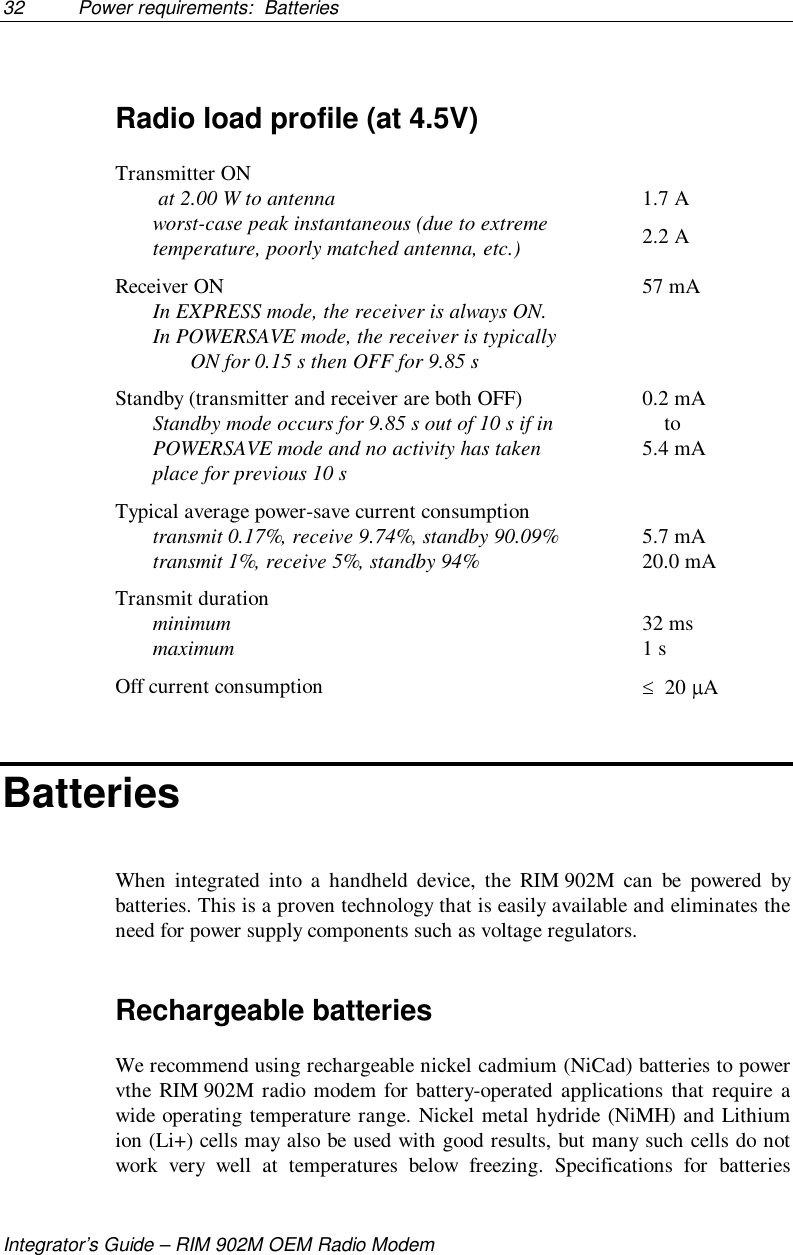 32 Power requirements:  BatteriesIntegrator’s Guide – RIM 902M OEM Radio ModemRadio load profile (at 4.5V)Transmitter ON at 2.00 W to antennaworst-case peak instantaneous (due to extremetemperature, poorly matched antenna, etc.)1.7 A2.2 AReceiver ONIn EXPRESS mode, the receiver is always ON.In POWERSAVE mode, the receiver is typicallyON for 0.15 s then OFF for 9.85 s57 mAStandby (transmitter and receiver are both OFF)Standby mode occurs for 9.85 s out of 10 s if inPOWERSAVE mode and no activity has takenplace for previous 10 s0.2 mA    to5.4 mATypical average power-save current consumptiontransmit 0.17%, receive 9.74%, standby 90.09%transmit 1%, receive 5%, standby 94% 5.7 mA20.0 mATransmit durationminimummaximum 32 ms1 sOff current consumption   20  ABatteriesWhen integrated into a handheld device, the RIM 902M can be powered bybatteries. This is a proven technology that is easily available and eliminates theneed for power supply components such as voltage regulators.Rechargeable batteriesWe recommend using rechargeable nickel cadmium (NiCad) batteries to powervthe RIM 902M radio modem for battery-operated applications that require awide operating temperature range. Nickel metal hydride (NiMH) and Lithiumion (Li+) cells may also be used with good results, but many such cells do notwork very well at temperatures below freezing. Specifications for batteries