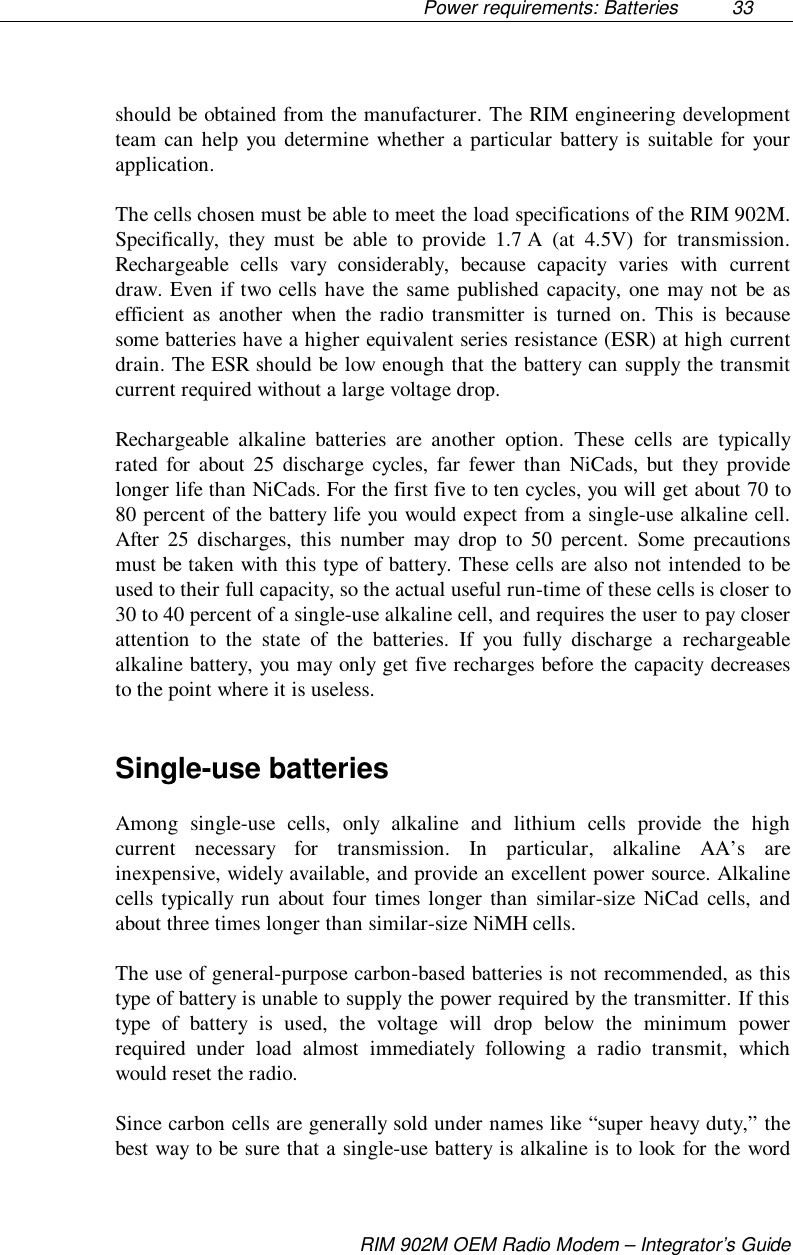 Power requirements: Batteries  33RIM 902M OEM Radio Modem – Integrator’s Guideshould be obtained from the manufacturer. The RIM engineering developmentteam can help you determine whether a particular battery is suitable for yourapplication.The cells chosen must be able to meet the load specifications of the RIM 902M.Specifically, they must be able to provide 1.7 A (at 4.5V) for transmission.Rechargeable cells vary considerably, because capacity varies with currentdraw. Even if two cells have the same published capacity, one may not be asefficient as another when the radio transmitter is turned on. This is becausesome batteries have a higher equivalent series resistance (ESR) at high currentdrain. The ESR should be low enough that the battery can supply the transmitcurrent required without a large voltage drop.Rechargeable alkaline batteries are another option. These cells are typicallyrated for about 25 discharge cycles, far fewer than NiCads, but they providelonger life than NiCads. For the first five to ten cycles, you will get about 70 to80 percent of the battery life you would expect from a single-use alkaline cell.After 25 discharges, this number may drop to 50 percent. Some precautionsmust be taken with this type of battery. These cells are also not intended to beused to their full capacity, so the actual useful run-time of these cells is closer to30 to 40 percent of a single-use alkaline cell, and requires the user to pay closerattention to the state of the batteries. If you fully discharge a rechargeablealkaline battery, you may only get five recharges before the capacity decreasesto the point where it is useless.Single-use batteriesAmong single-use cells, only alkaline and lithium cells provide the highcurrent necessary for transmission. In particular, alkaline AA’s areinexpensive, widely available, and provide an excellent power source. Alkalinecells typically run about four times longer than similar-size NiCad cells, andabout three times longer than similar-size NiMH cells.The use of general-purpose carbon-based batteries is not recommended, as thistype of battery is unable to supply the power required by the transmitter. If thistype of battery is used, the voltage will drop below the minimum powerrequired under load almost immediately following a radio transmit, whichwould reset the radio.Since carbon cells are generally sold under names like “super heavy duty,” thebest way to be sure that a single-use battery is alkaline is to look for the word