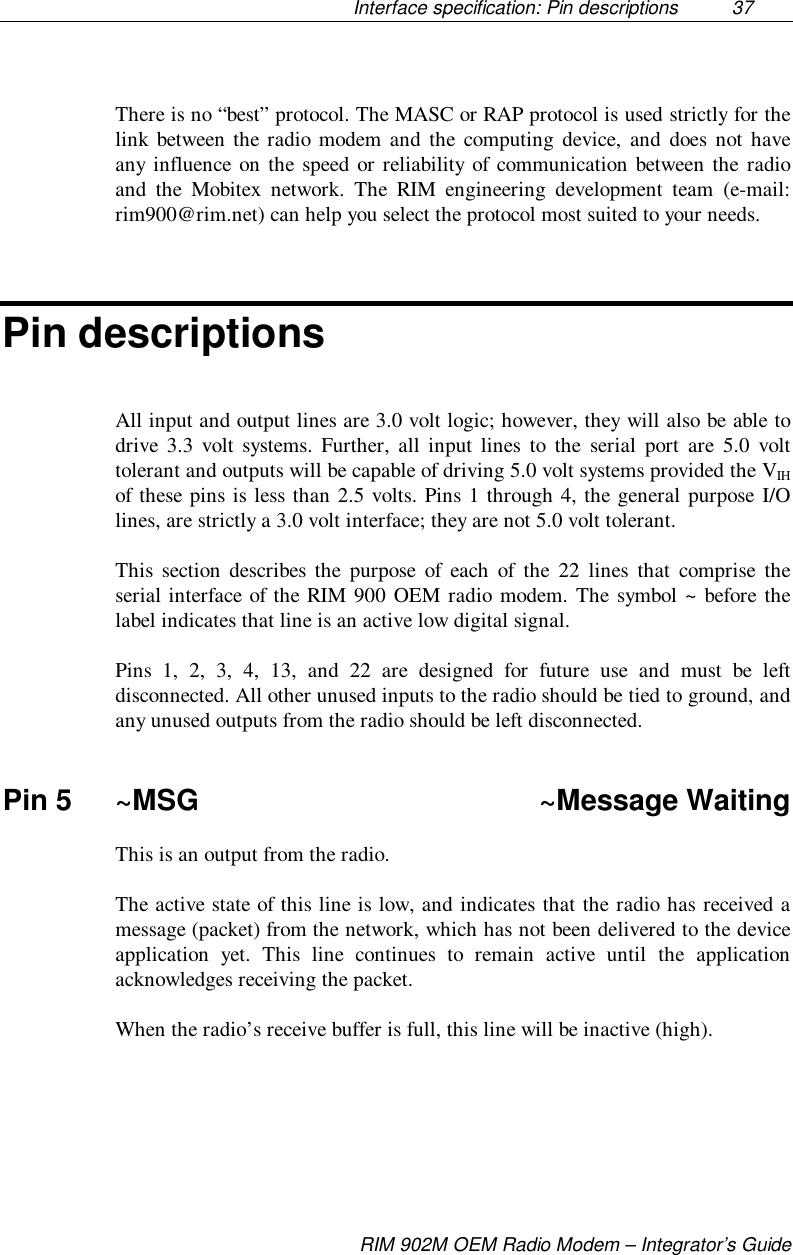 Interface specification: Pin descriptions  37RIM 902M OEM Radio Modem – Integrator’s GuideThere is no “best” protocol. The MASC or RAP protocol is used strictly for thelink between the radio modem and the computing device, and does not haveany influence on the speed or reliability of communication between the radioand the Mobitex network. The RIM engineering development team (e-mail:rim900@rim.net) can help you select the protocol most suited to your needs.Pin descriptionsAll input and output lines are 3.0 volt logic; however, they will also be able todrive 3.3 volt systems. Further, all input lines to the serial port are 5.0 volttolerant and outputs will be capable of driving 5.0 volt systems provided the VIHof these pins is less than 2.5 volts. Pins 1 through 4, the general purpose I/Olines, are strictly a 3.0 volt interface; they are not 5.0 volt tolerant.This section describes the purpose of each of the 22 lines that comprise theserial interface of the RIM 900 OEM radio modem. The symbol ~ before thelabel indicates that line is an active low digital signal.Pins 1, 2, 3, 4, 13, and 22 are designed for future use and must be leftdisconnected. All other unused inputs to the radio should be tied to ground, andany unused outputs from the radio should be left disconnected.Pin 5 ~MSG ~Message WaitingThis is an output from the radio.The active state of this line is low, and indicates that the radio has received amessage (packet) from the network, which has not been delivered to the deviceapplication yet. This line continues to remain active until the applicationacknowledges receiving the packet.When the radio’s receive buffer is full, this line will be inactive (high).