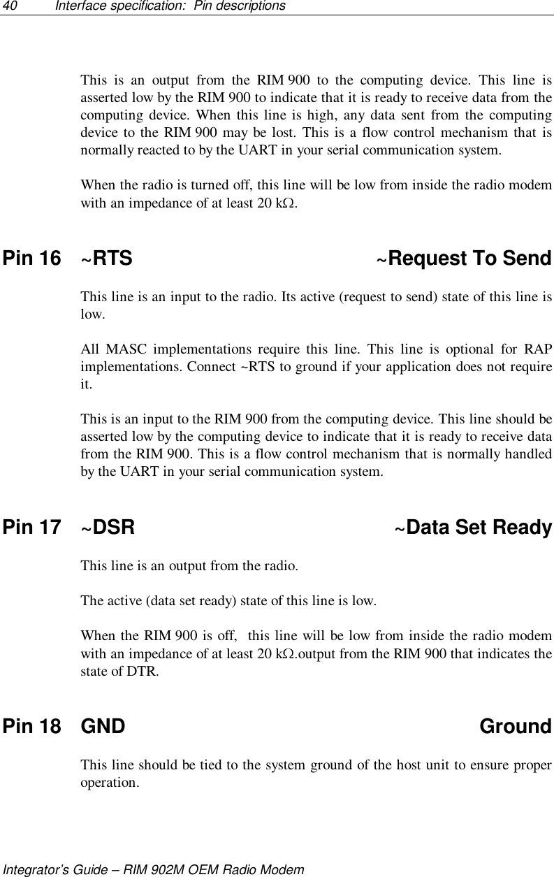 40 Interface specification:  Pin descriptionsIntegrator’s Guide – RIM 902M OEM Radio ModemThis is an output from the RIM 900 to the computing device. This line isasserted low by the RIM 900 to indicate that it is ready to receive data from thecomputing device. When this line is high, any data sent from the computingdevice to the RIM 900 may be lost. This is a flow control mechanism that isnormally reacted to by the UART in your serial communication system.When the radio is turned off, this line will be low from inside the radio modemwith an impedance of at least 20 k .Pin 16 ~RTS ~Request To SendThis line is an input to the radio. Its active (request to send) state of this line islow.All MASC implementations require this line. This line is optional for RAPimplementations. Connect ~RTS to ground if your application does not requireit.This is an input to the RIM 900 from the computing device. This line should beasserted low by the computing device to indicate that it is ready to receive datafrom the RIM 900. This is a flow control mechanism that is normally handledby the UART in your serial communication system.Pin 17 ~DSR ~Data Set ReadyThis line is an output from the radio.The active (data set ready) state of this line is low.When the RIM 900 is off,  this line will be low from inside the radio modemwith an impedance of at least 20 k .output from the RIM 900 that indicates thestate of DTR.Pin 18 GND GroundThis line should be tied to the system ground of the host unit to ensure properoperation.