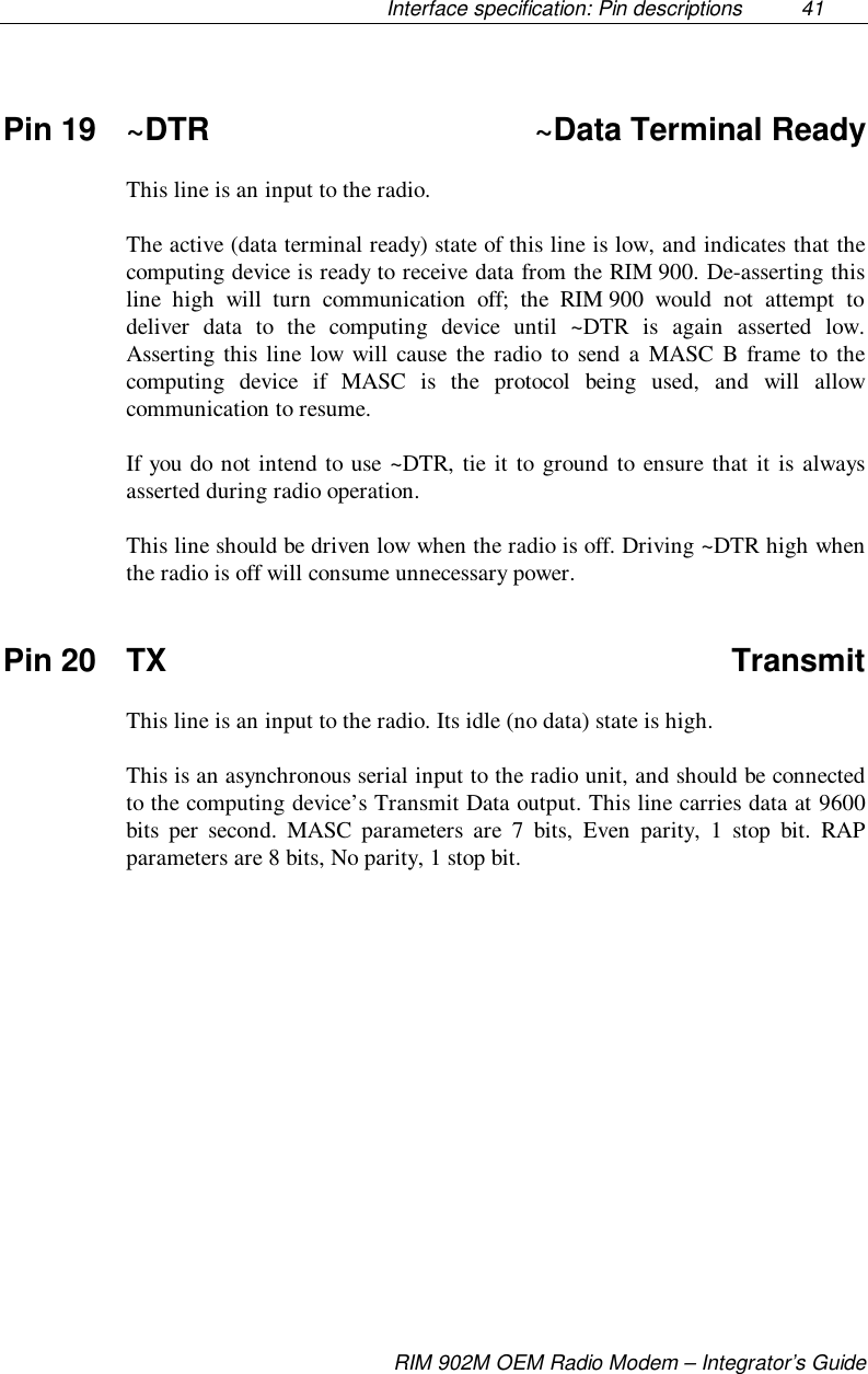 Interface specification: Pin descriptions  41RIM 902M OEM Radio Modem – Integrator’s GuidePin 19 ~DTR ~Data Terminal ReadyThis line is an input to the radio.The active (data terminal ready) state of this line is low, and indicates that thecomputing device is ready to receive data from the RIM 900. De-asserting thisline high will turn communication off; the RIM 900 would not attempt todeliver data to the computing device until ~DTR is again asserted low.Asserting this line low will cause the radio to send a MASC B frame to thecomputing device if MASC is the protocol being used, and will allowcommunication to resume.If you do not intend to use ~DTR, tie it to ground to ensure that it is alwaysasserted during radio operation.This line should be driven low when the radio is off. Driving ~DTR high whenthe radio is off will consume unnecessary power.Pin 20 TX TransmitThis line is an input to the radio. Its idle (no data) state is high.This is an asynchronous serial input to the radio unit, and should be connectedto the computing device’s Transmit Data output. This line carries data at 9600bits per second. MASC parameters are 7 bits, Even parity, 1 stop bit. RAPparameters are 8 bits, No parity, 1 stop bit.