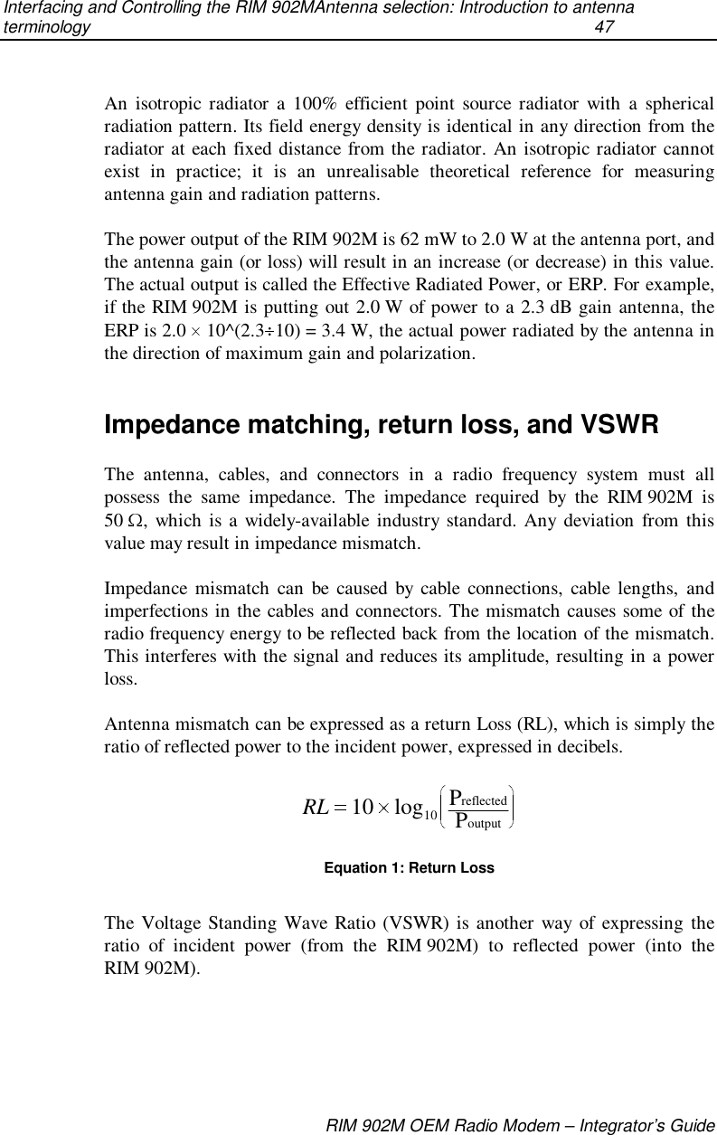 Interfacing and Controlling the RIM 902MAntenna selection: Introduction to antennaterminology  47RIM 902M OEM Radio Modem – Integrator’s GuideAn isotropic radiator a 100% efficient point source radiator with a sphericalradiation pattern. Its field energy density is identical in any direction from theradiator at each fixed distance from the radiator. An isotropic radiator cannotexist in practice; it is an unrealisable theoretical reference for measuringantenna gain and radiation patterns.The power output of the RIM 902M is 62 mW to 2.0 W at the antenna port, andthe antenna gain (or loss) will result in an increase (or decrease) in this value.The actual output is called the Effective Radiated Power, or ERP. For example,if the RIM 902M is putting out 2.0 W of power to a 2.3 dB gain antenna, theERP is 2.0   10^(2.3 10) = 3.4 W, the actual power radiated by the antenna inthe direction of maximum gain and polarization.Impedance matching, return loss, and VSWRThe antenna, cables, and connectors in a radio frequency system must allpossess the same impedance. The impedance required by the RIM 902M is50  , which is a widely-available industry standard. Any deviation from thisvalue may result in impedance mismatch.Impedance mismatch can be caused by cable connections, cable lengths, andimperfections in the cables and connectors. The mismatch causes some of theradio frequency energy to be reflected back from the location of the mismatch.This interferes with the signal and reduces its amplitude, resulting in a powerloss.Antenna mismatch can be expressed as a return Loss (RL), which is simply theratio of reflected power to the incident power, expressed in decibels.RL 10 10log PPreflectedoutputEquation 1: Return LossThe Voltage Standing Wave Ratio (VSWR) is another way of expressing theratio of incident power (from the RIM 902M) to reflected power (into theRIM 902M).