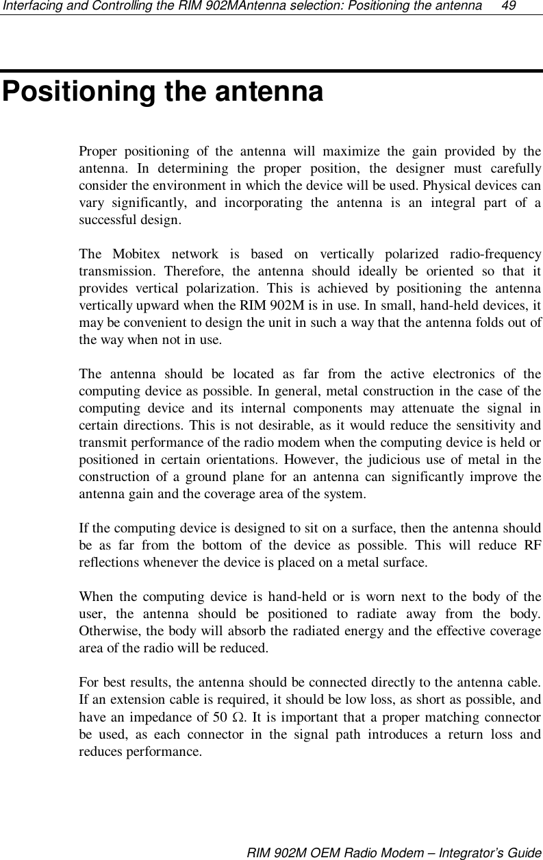 Interfacing and Controlling the RIM 902MAntenna selection: Positioning the antenna  49RIM 902M OEM Radio Modem – Integrator’s GuidePositioning the antennaProper positioning of the antenna will maximize the gain provided by theantenna. In determining the proper position, the designer must carefullyconsider the environment in which the device will be used. Physical devices canvary significantly, and incorporating the antenna is an integral part of asuccessful design.The Mobitex network is based on vertically polarized radio-frequencytransmission. Therefore, the antenna should ideally be oriented so that itprovides vertical polarization. This is achieved by positioning the antennavertically upward when the RIM 902M is in use. In small, hand-held devices, itmay be convenient to design the unit in such a way that the antenna folds out ofthe way when not in use.The antenna should be located as far from the active electronics of thecomputing device as possible. In general, metal construction in the case of thecomputing device and its internal components may attenuate the signal incertain directions. This is not desirable, as it would reduce the sensitivity andtransmit performance of the radio modem when the computing device is held orpositioned in certain orientations. However, the judicious use of metal in theconstruction of a ground plane for an antenna can significantly improve theantenna gain and the coverage area of the system.If the computing device is designed to sit on a surface, then the antenna shouldbe as far from the bottom of the device as possible. This will reduce RFreflections whenever the device is placed on a metal surface.When the computing device is hand-held or is worn next to the body of theuser, the antenna should be positioned to radiate away from the body.Otherwise, the body will absorb the radiated energy and the effective coveragearea of the radio will be reduced.For best results, the antenna should be connected directly to the antenna cable.If an extension cable is required, it should be low loss, as short as possible, andhave an impedance of 50  . It is important that a proper matching connectorbe used, as each connector in the signal path introduces a return loss andreduces performance.