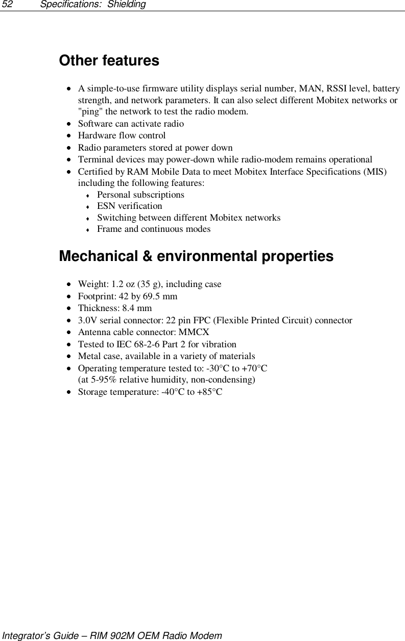 52 Specifications:  ShieldingIntegrator’s Guide – RIM 902M OEM Radio ModemOther features A simple-to-use firmware utility displays serial number, MAN, RSSI level, batterystrength, and network parameters. It can also select different Mobitex networks or&quot;ping&quot; the network to test the radio modem. Software can activate radio Hardware flow control Radio parameters stored at power down Terminal devices may power-down while radio-modem remains operational Certified by RAM Mobile Data to meet Mobitex Interface Specifications (MIS)including the following features: Personal subscriptions ESN verification Switching between different Mobitex networks Frame and continuous modesMechanical &amp; environmental properties Weight: 1.2 oz (35 g), including case Footprint: 42 by 69.5 mm Thickness: 8.4 mm 3.0V serial connector: 22 pin FPC (Flexible Printed Circuit) connector Antenna cable connector: MMCX Tested to IEC 68-2-6 Part 2 for vibration Metal case, available in a variety of materials Operating temperature tested to: -30°C to +70°C (at 5-95% relative humidity, non-condensing) Storage temperature: -40°C to +85°C