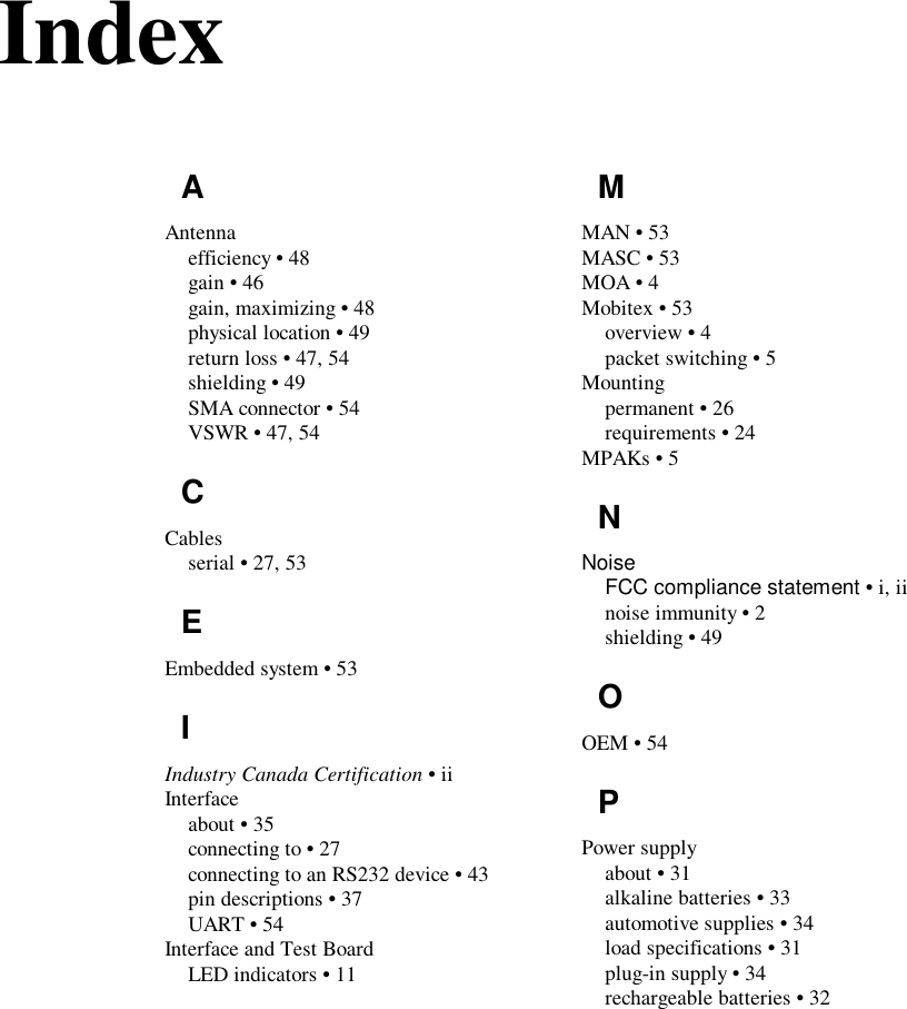 IndexAAntennaefficiency • 48gain • 46gain, maximizing • 48physical location • 49return loss • 47, 54shielding • 49SMA connector • 54VSWR • 47, 54CCablesserial • 27, 53EEmbedded system • 53IIndustry Canada Certification • iiInterfaceabout • 35connecting to • 27connecting to an RS232 device • 43pin descriptions • 37UART • 54Interface and Test BoardLED indicators • 11MMAN • 53MASC • 53MOA • 4Mobitex • 53overview • 4packet switching • 5Mountingpermanent • 26requirements • 24MPAKs • 5NNoiseFCC compliance statement • i, iinoise immunity • 2shielding • 49OOEM • 54PPower supplyabout • 31alkaline batteries • 33automotive supplies • 34load specifications • 31plug-in supply • 34rechargeable batteries • 32