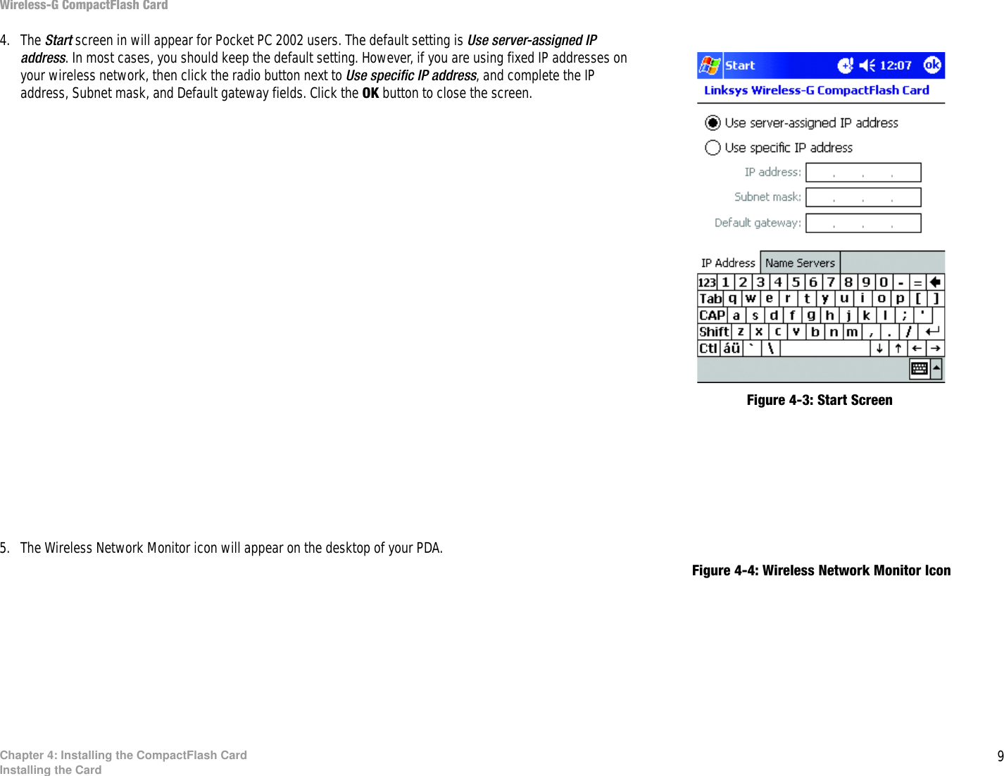 9Chapter 4: Installing the CompactFlash CardInstalling the CardWireless-G CompactFlash Card4. The Start screen in will appear for Pocket PC 2002 users. The default setting is Use server-assigned IP address. In most cases, you should keep the default setting. However, if you are using fixed IP addresses on your wireless network, then click the radio button next to Use specific IP address, and complete the IP address, Subnet mask, and Default gateway fields. Click the OK button to close the screen.5. The Wireless Network Monitor icon will appear on the desktop of your PDA.Figure 4-4: Wireless Network Monitor IconFigure 4-3: Start Screen