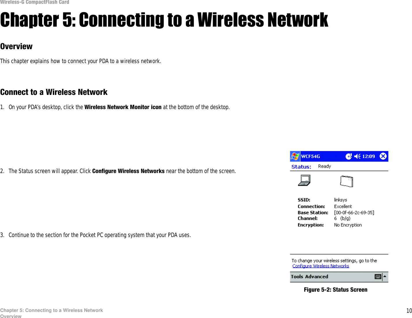 10Chapter 5: Connecting to a Wireless NetworkOverviewWireless-G CompactFlash CardChapter 5: Connecting to a Wireless Network OverviewThis chapter explains how to connect your PDA to a wireless network. Connect to a Wireless Network1. On your PDA’s desktop, click the Wireless Network Monitor icon at the bottom of the desktop.2. The Status screen will appear. Click Configure Wireless Networks near the bottom of the screen.3. Continue to the section for the Pocket PC operating system that your PDA uses.Figure 5-2: Status Screen