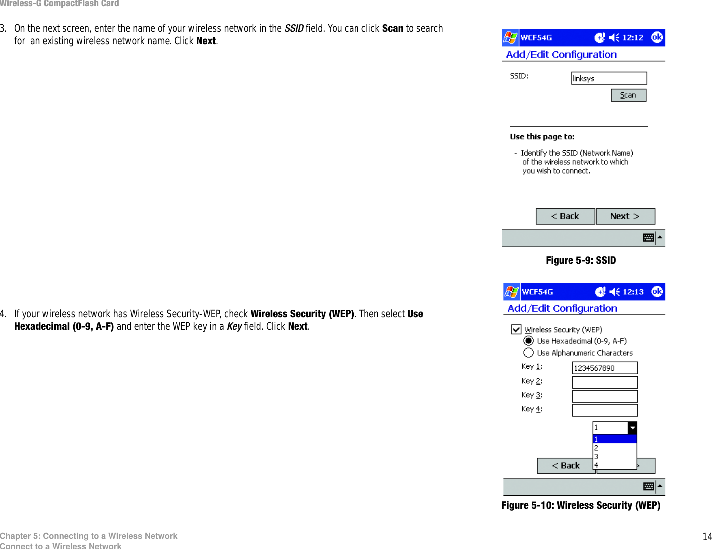 14Chapter 5: Connecting to a Wireless NetworkConnect to a Wireless NetworkWireless-G CompactFlash Card3. On the next screen, enter the name of your wireless network in the SSID field. You can click Scan to search for  an existing wireless network name. Click Next.4. If your wireless network has Wireless Security-WEP, check Wireless Security (WEP). Then select Use Hexadecimal (0-9, A-F) and enter the WEP key in a Key field. Click Next.Figure 5-9: SSIDFigure 5-10: Wireless Security (WEP)