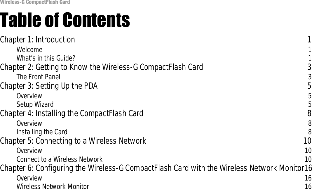 Wireless-G CompactFlash CardTable of ContentsChapter 1: Introduction 1Welcome 1What’s in this Guide? 1Chapter 2: Getting to Know the Wireless-G CompactFlash Card 3The Front Panel 3Chapter 3: Setting Up the PDA 5Overview 5Setup Wizard 5Chapter 4: Installing the CompactFlash Card 8Overview 8Installing the Card 8Chapter 5: Connecting to a Wireless Network 10Overview 10Connect to a Wireless Network 10Chapter 6: Configuring the Wireless-G CompactFlash Card with the Wireless Network Monitor16Overview 16Wireless Network Monitor 16Common Problems and Solutions  